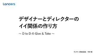 ランサーズ株式会社 竹中 哲
∼ D to D の Give & Take ∼
デザイナーとディレクターの
イイ関係の作り方
 