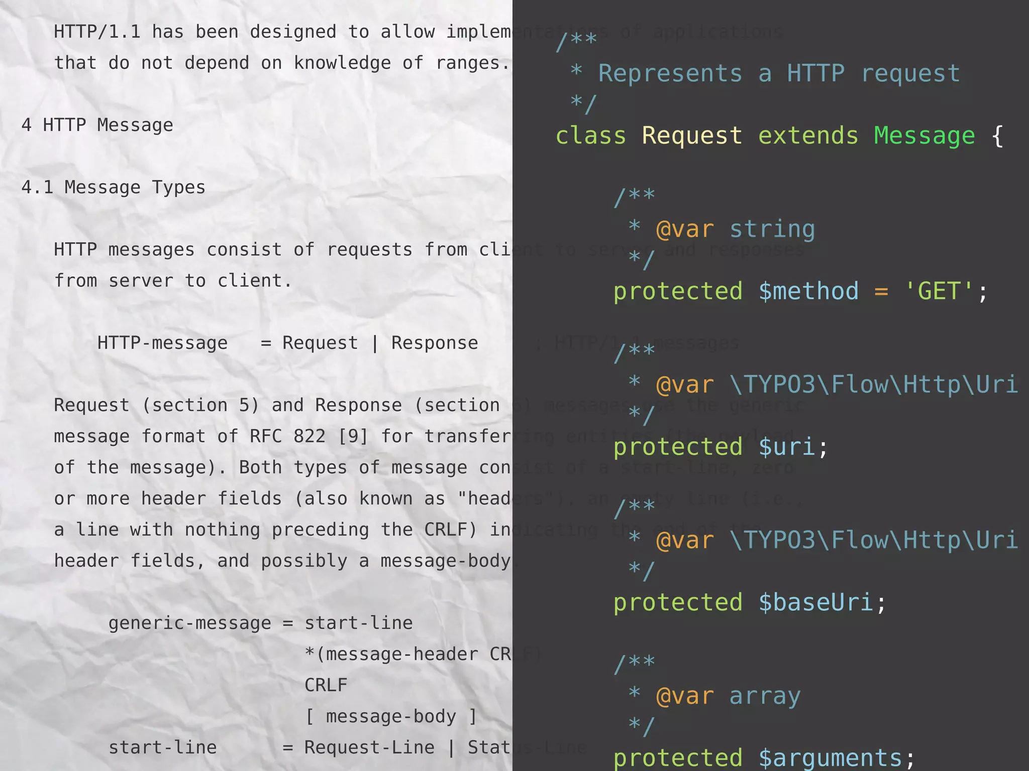 HTTP/1.1 has been designed to allow implementations of applications
                                                     /**
   that do not depend on knowledge of ranges.
                                                      * Represents a HTTP request
                                                      */
4 HTTP Message
                                                     class Request extends Message {

4.1 Message Types
                                                         /**
                                                           * @var string
   HTTP messages consist of requests from client to    server and responses
                                                           */
   from server to client.
                                                         protected $method = 'GET';

       HTTP-message   = Request | Response       ; HTTP/1.1 messages
                                                        /**
                                                          * @var TYPO3FlowHttpUri
   Request   (section 5) and Response (section 6) messages use the generic
                                                          */
   message   format of RFC 822 [9] for transferring entities (the payload
                                                        protected $uri;
   of the message). Both types of message consist of a start-line, zero
   or more header fields (also known as "headers"), an empty line (i.e.,
                                                        /**
   a line with nothing preceding the CRLF) indicating   the end of the
                                                          * @var TYPO3FlowHttpUri
   header fields, and possibly a message-body.
                                                          */
                                                        protected $baseUri;
        generic-message = start-line
                            *(message-header CRLF)
                                                         /**
                            CRLF
                                                          * @var array
                            [ message-body ]
                                                          */
        start-line      = Request-Line | Status-Line
                                                         protected $arguments;
 