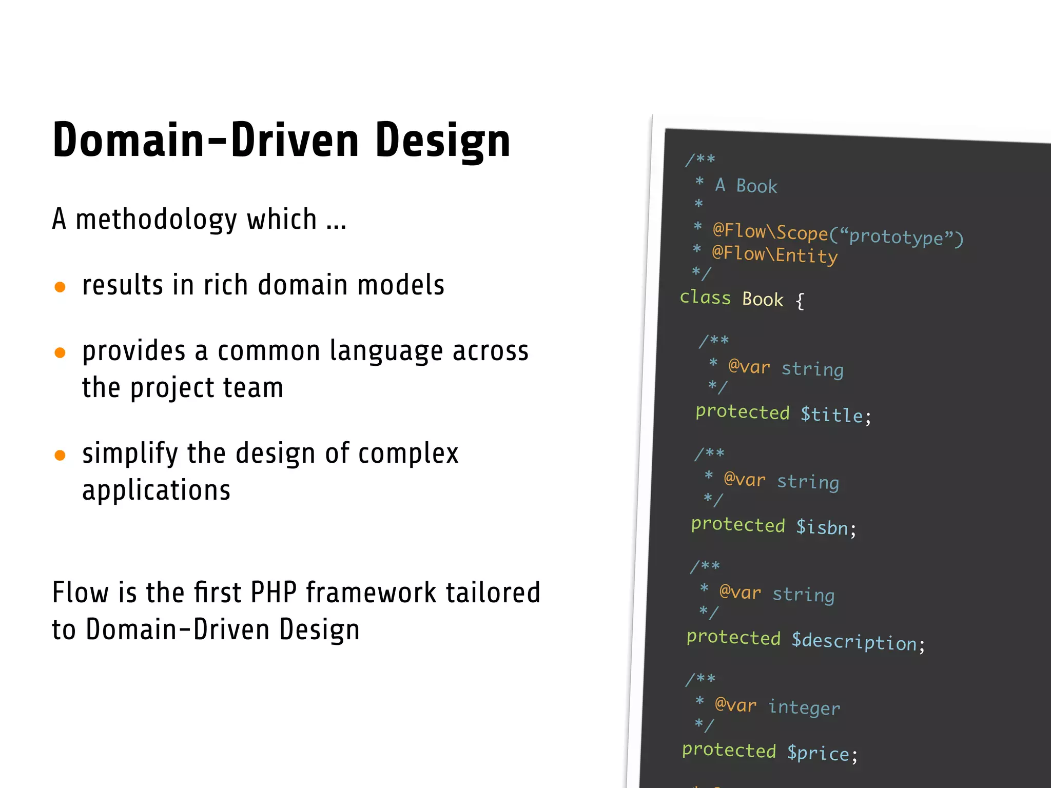 Domain-Driven Design                       /**
                                            * A Book
                                            *
A methodology which ...                     * @FlowScope(“prototy
                                                                   pe”)
                                            * @FlowEntity
                                            */
• results in rich domain models           class Book {

                                           /**
• provides a common language across         * @var string
  the project team                          */
                                           protected $title;

• simplify the design of complex           /**
                                            * @var string
  applications                              */
                                           protected $isbn;

                                          /**
Flow is the ﬁrst PHP framework tailored    * @var string
                                           */
to Domain-Driven Design                   protected $description
                                                                 ;

                                          /**
                                           * @var integer
                                           */
                                          protected $price;
 