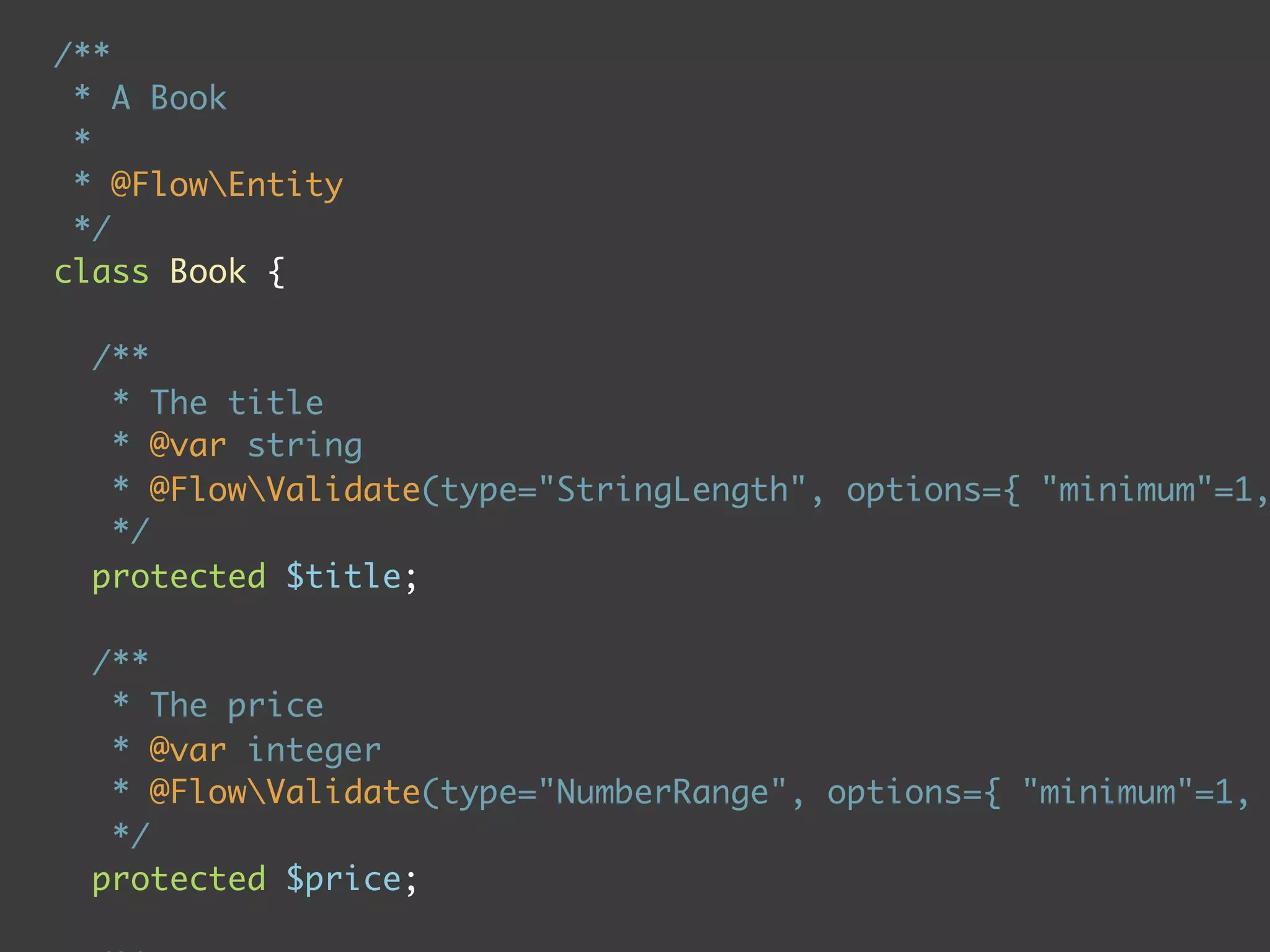 /**
 * A Book
 *
 * @FlowEntity
 */
class Book {

  /**
   * The title
   * @var string
   * @FlowValidate(type="StringLength", options={ "minimum"=1,
   */
  protected $title;

  /**
   * The price
   * @var integer
   * @FlowValidate(type="NumberRange", options={ "minimum"=1,
   */
  protected $price;
 