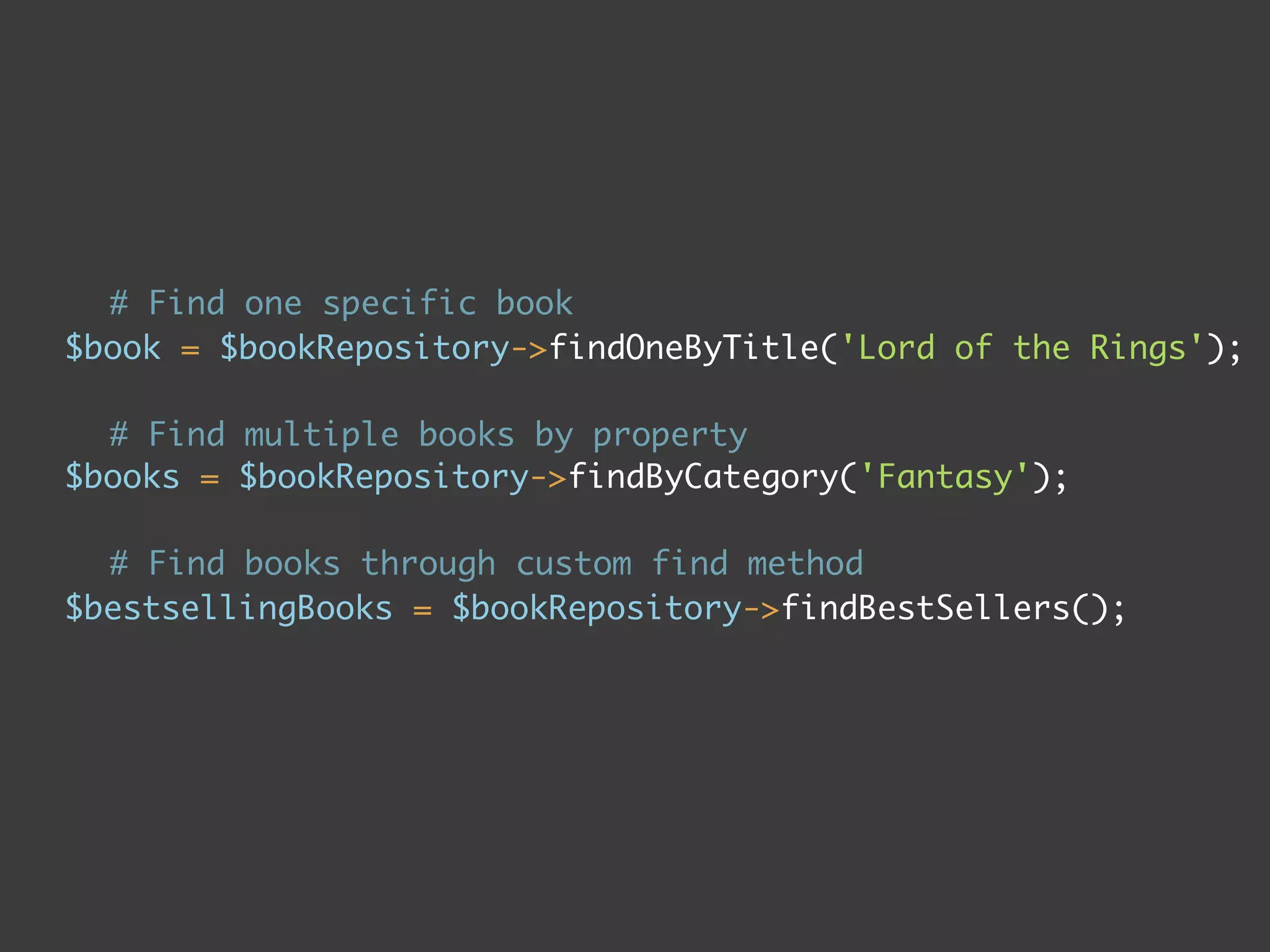 # Find one specific book
$book = $bookRepository->findOneByTitle('Lord of the Rings');

  # Find multiple books by property
$books = $bookRepository->findByCategory('Fantasy');

  # Find books through custom find method
$bestsellingBooks = $bookRepository->findBestSellers();
 