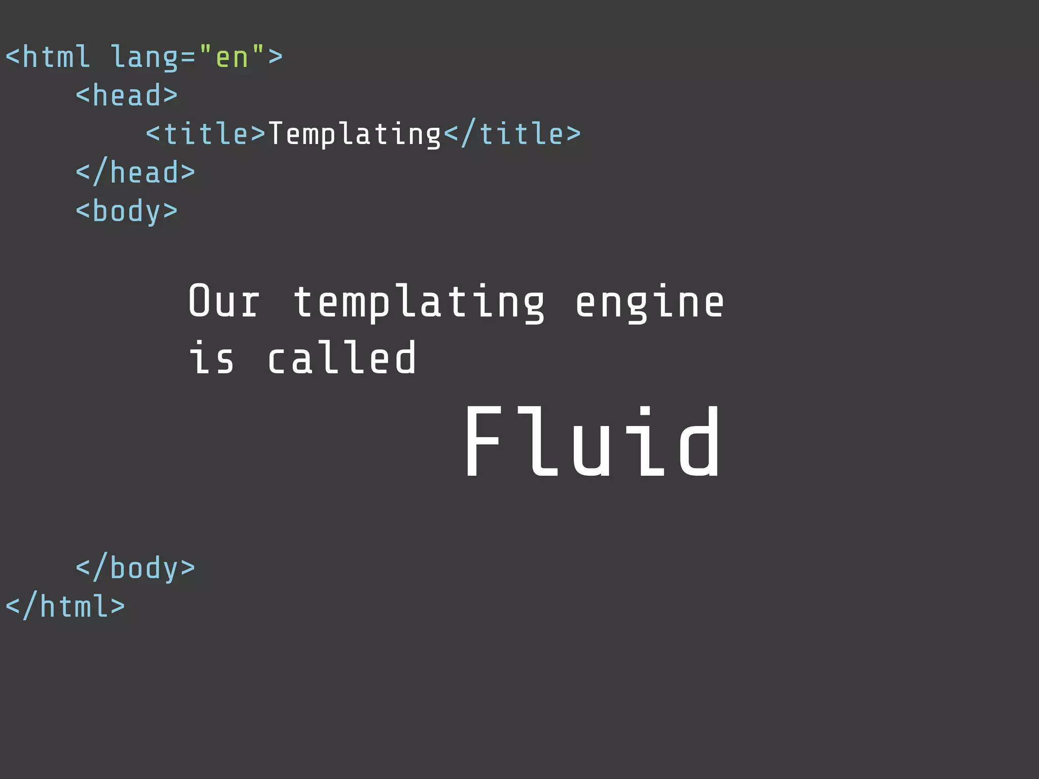 <html lang="en">
    <head>
        <title>Templating</title>
    </head>
    <body>

          Our templating engine
          is called

                         Fluid
    </body>
</html>
 