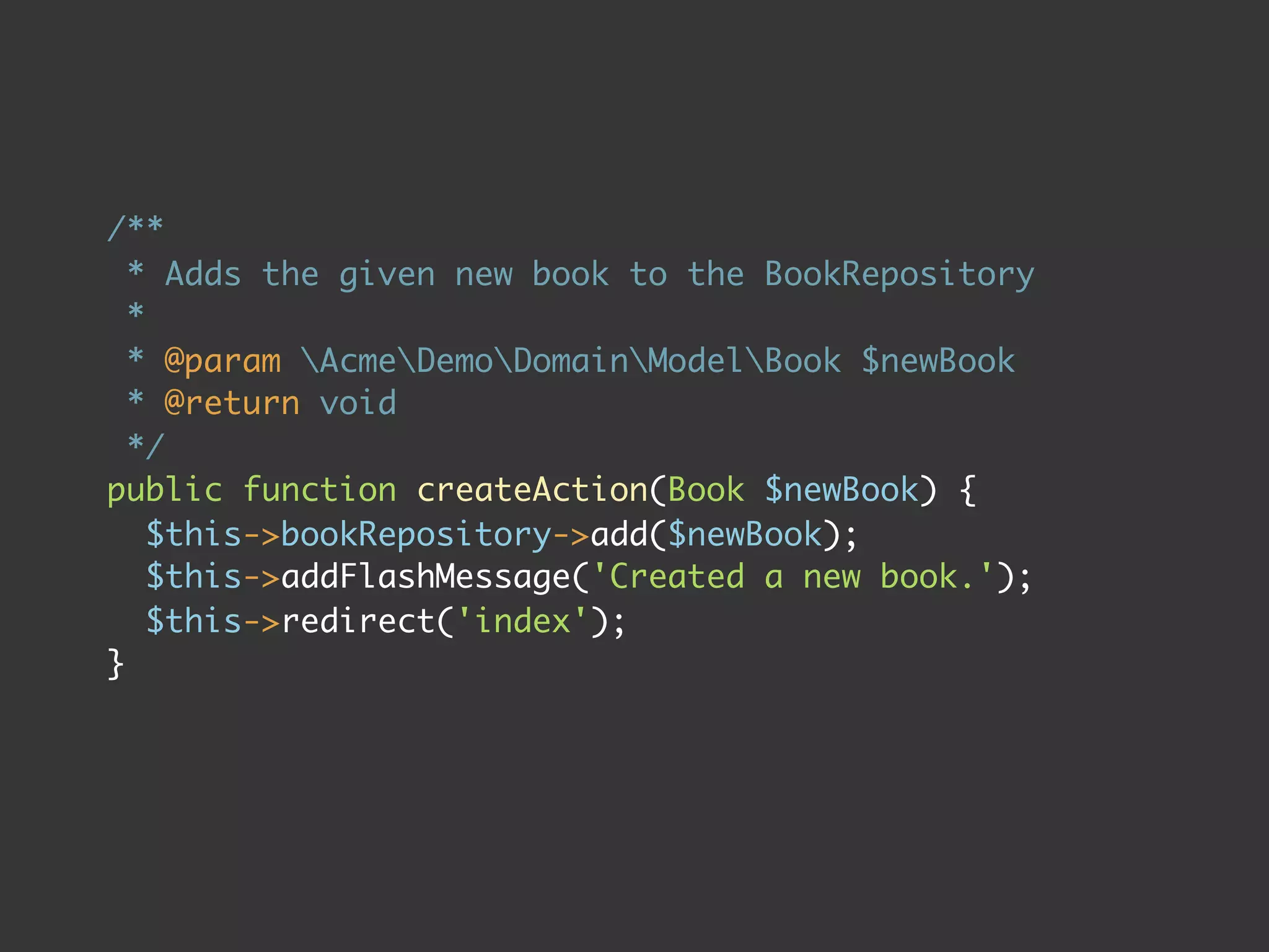 /**
  * Adds the given new book to the BookRepository
  *
  * @param AcmeDemoDomainModelBook $newBook
  * @return void
  */
public function createAction(Book $newBook) {
    $this->bookRepository->add($newBook);
    $this->addFlashMessage('Created a new book.');
    $this->redirect('index');
}
 