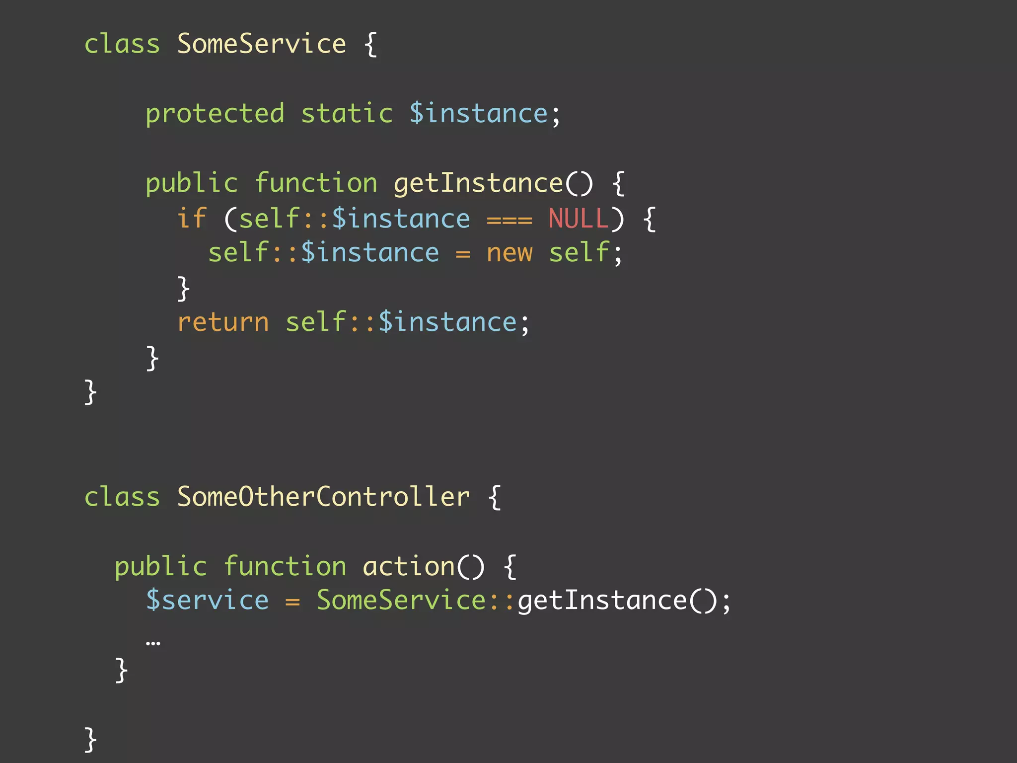 class SomeService {

      protected static $instance;

      public function getInstance() {
        if (self::$instance === NULL) {
          self::$instance = new self;
        }
        return self::$instance;
      }
}



class SomeOtherController {

    public function action() {
      $service = SomeService::getInstance();
      …
    }

}
 