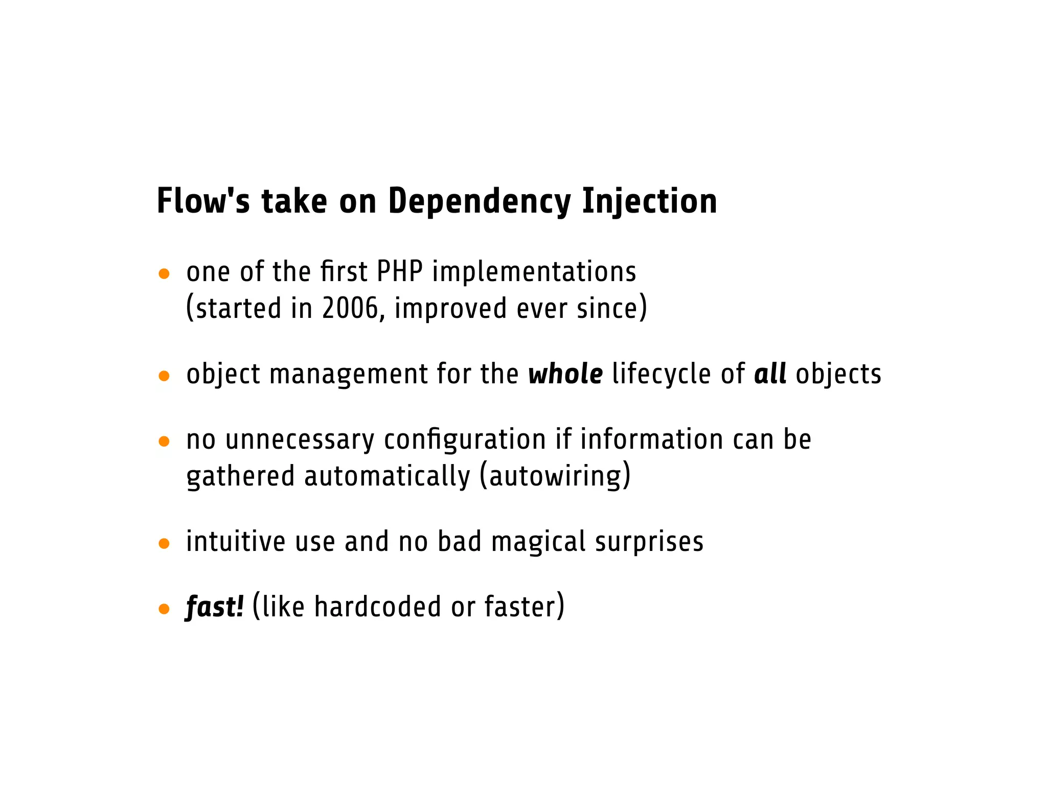 Flow's take on Dependency Injection
• one of the ﬁrst PHP implementations
  (started in 2006, improved ever since)

• object management for the whole lifecycle of all objects

• no unnecessary conﬁguration if information can be
  gathered automatically (autowiring)

• intuitive use and no bad magical surprises

• fast! (like hardcoded or faster)
 