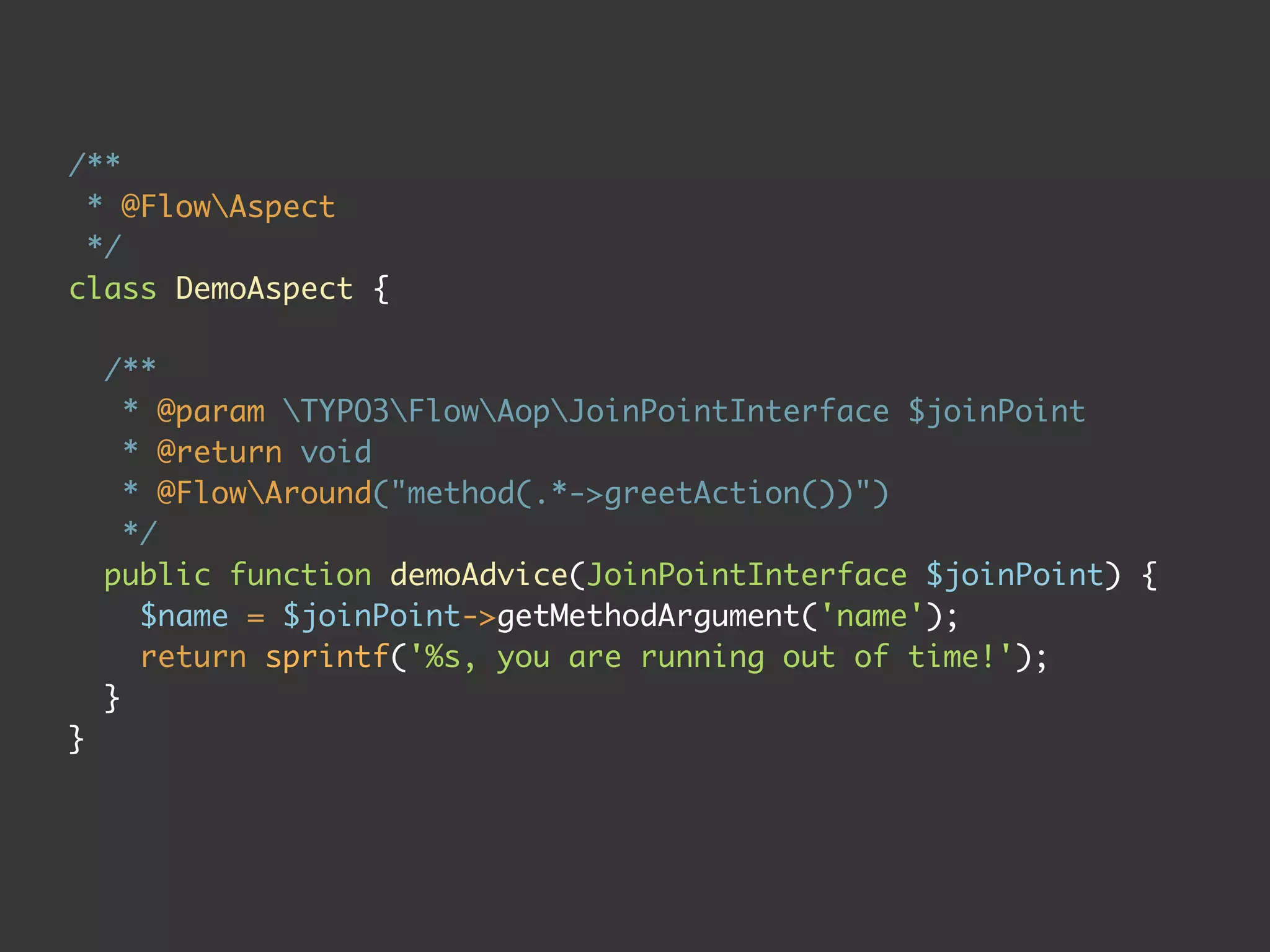 /**
 * @FlowAspect
 */
class DemoAspect {

    /**
      * @param TYPO3FlowAopJoinPointInterface $joinPoint
      * @return void
      * @FlowAround("method(.*->greetAction())")
      */
    public function demoAdvice(JoinPointInterface $joinPoint) {
       $name = $joinPoint->getMethodArgument('name');
       return sprintf('%s, you are running out of time!');
    }
}
 