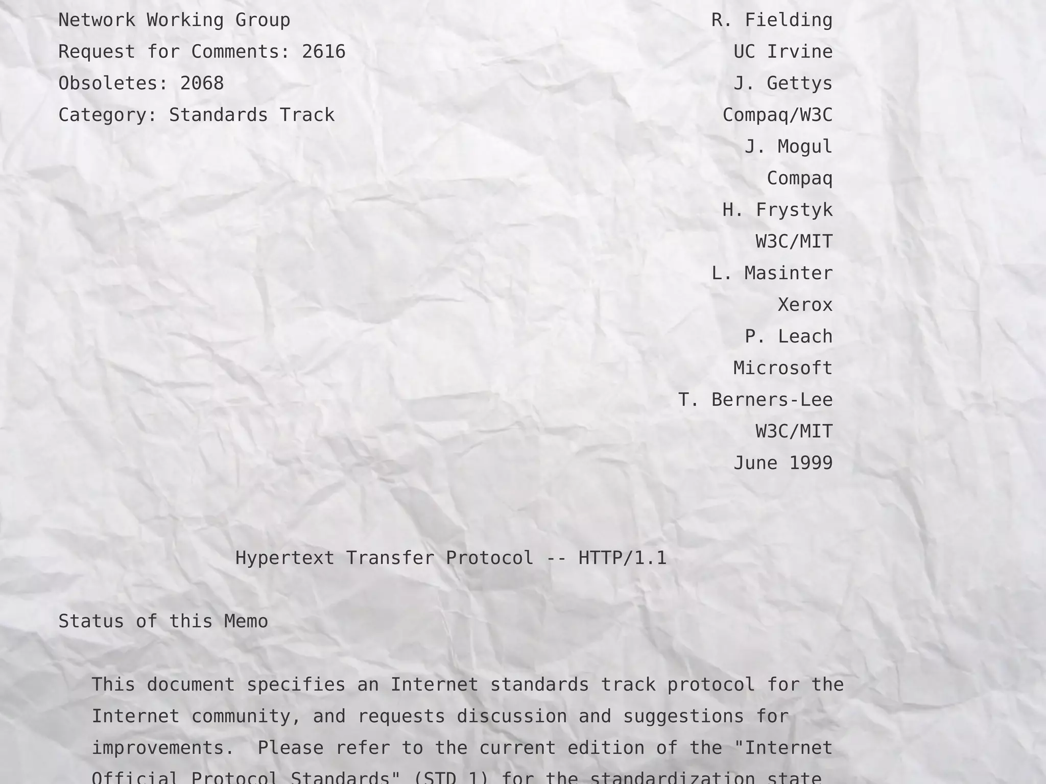 Network Working Group                                           R. Fielding
Request for Comments: 2616                                        UC Irvine
Obsoletes: 2068                                                   J. Gettys
Category: Standards Track                                        Compaq/W3C
                                                                   J. Mogul
                                                                     Compaq
                                                                 H. Frystyk
                                                                    W3C/MIT
                                                                L. Masinter
                                                                      Xerox
                                                                   P. Leach
                                                                  Microsoft
                                                             T. Berners-Lee
                                                                    W3C/MIT
                                                                  June 1999




                   Hypertext Transfer Protocol -- HTTP/1.1


Status of this Memo


   This document specifies an Internet standards track protocol for the
   Internet community, and requests discussion and suggestions for
   improvements.     Please refer to the current edition of the "Internet
 
