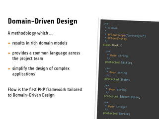 Domain-Driven Design                       /**
                                            * A Book
                                            *
A methodology which ...                     * @FlowScope(“prototy
                                                                   pe”)
                                            * @FlowEntity
                                            */
• results in rich domain models           class Book {

                                           /**
• provides a common language across         * @var string
  the project team                          */
                                           protected $title;

• simplify the design of complex           /**
                                            * @var string
  applications                              */
                                           protected $isbn;

                                          /**
Flow is the ﬁrst PHP framework tailored    * @var string
                                           */
to Domain-Driven Design                   protected $description
                                                                 ;

                                          /**
                                           * @var integer
                                           */
                                          protected $price;
 