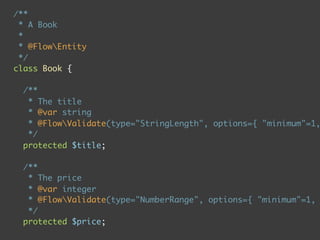 /**
 * A Book
 *
 * @FlowEntity
 */
class Book {

  /**
   * The title
   * @var string
   * @FlowValidate(type="StringLength", options={ "minimum"=1,
   */
  protected $title;

  /**
   * The price
   * @var integer
   * @FlowValidate(type="NumberRange", options={ "minimum"=1,
   */
  protected $price;
 