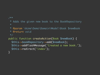 /**
  * Adds the given new book to the BookRepository
  *
  * @param AcmeDemoDomainModelBook $newBook
  * @return void
  */
public function createAction(Book $newBook) {
    $this->bookRepository->add($newBook);
    $this->addFlashMessage('Created a new book.');
    $this->redirect('index');
}
 
