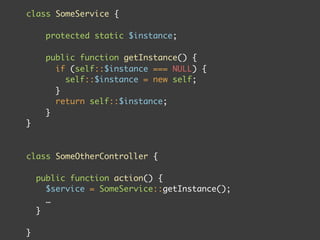 class SomeService {

      protected static $instance;

      public function getInstance() {
        if (self::$instance === NULL) {
          self::$instance = new self;
        }
        return self::$instance;
      }
}



class SomeOtherController {

    public function action() {
      $service = SomeService::getInstance();
      …
    }

}
 