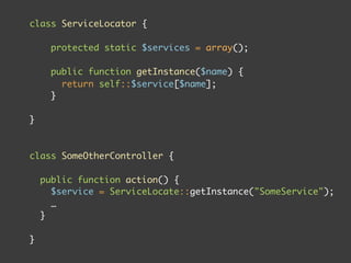 class ServiceLocator {

      protected static $services = array();

      public function getInstance($name) {
        return self::$service[$name];
      }

}



class SomeOtherController {

    public function action() {
      $service = ServiceLocate::getInstance("SomeService");
      …
    }

}
 