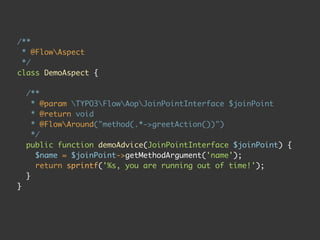 /**
 * @FlowAspect
 */
class DemoAspect {

    /**
      * @param TYPO3FlowAopJoinPointInterface $joinPoint
      * @return void
      * @FlowAround("method(.*->greetAction())")
      */
    public function demoAdvice(JoinPointInterface $joinPoint) {
       $name = $joinPoint->getMethodArgument('name');
       return sprintf('%s, you are running out of time!');
    }
}
 