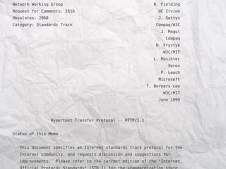 Network Working Group                                           R. Fielding
Request for Comments: 2616                                        UC Irvine
Obsoletes: 2068                                                   J. Gettys
Category: Standards Track                                        Compaq/W3C
                                                                   J. Mogul
                                                                     Compaq
                                                                 H. Frystyk
                                                                    W3C/MIT
                                                                L. Masinter
                                                                      Xerox
                                                                   P. Leach
                                                                  Microsoft
                                                             T. Berners-Lee
                                                                    W3C/MIT
                                                                  June 1999




                   Hypertext Transfer Protocol -- HTTP/1.1


Status of this Memo


   This document specifies an Internet standards track protocol for the
   Internet community, and requests discussion and suggestions for
   improvements.     Please refer to the current edition of the "Internet
 