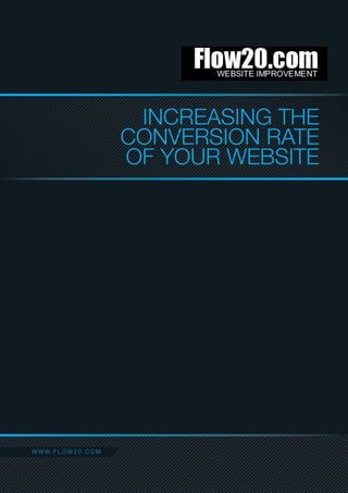 INCREASING THE
                                  CONVERSION RATE
                                  OF YOUR WEBSITE




C O NW A C F L IO W O 0 . C O M
   W T W. T N F 2
FLOW20.COM . 16 FAIRMILE AVENUE . LONDON SW16 6AG
T 0208 133 0754 /// E CREATE@FLOW20.COM /// WWW.FLOW20.COM
HTTP://WWW.FACEBOOK.COM/PAGES/FLOW20-WEBSITE-IMPROVEMENT/106262366114703
 