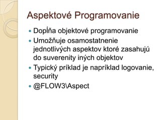 Aspektové Programovanie
 Dopĺňa objektové programovanie
 Umožňuje osamostatnenie
  jednotlivých aspektov ktoré zasahujú
  do suverenity iných objektov
 Typický príklad je napríklad logovanie,
  security
 @FLOW3Aspect
 