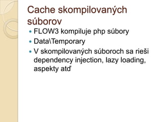 Cache skompilovaných
súborov
 FLOW3 kompiluje php súbory
 DataTemporary
 V skompilovaných súboroch sa rieši
  dependency injection, lazy loading,
  aspekty atď
 