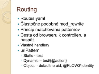 Routing
 Routes.yaml
 Čiastočne podobné mod_rewrite
 Princíp matchovania patternov
 Cesta od browseru k controlleru a
  naspäť
   Vlastné handlery
   uriPattern
    ◦ Static - test
    ◦ Dynamic – test/{@action}
    ◦ Object – defaultne uid, @FLOW3Identity
 