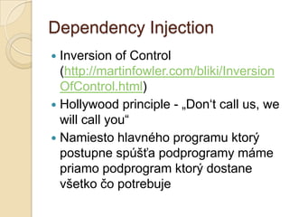 Dependency Injection
 Inversion of Control
  (http://martinfowler.com/bliki/Inversion
  OfControl.html)
 Hollywood principle - „Don‘t call us, we
  will call you“
 Namiesto hlavného programu ktorý
  postupne spúšťa podprogramy máme
  priamo podprogram ktorý dostane
  všetko čo potrebuje
 