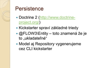 Persistence
 Doctrine 2 (http://www.doctrine-
  project.org/)
 Kickstarter spraví základné triedy
 @FLOW3Entity – toto znamená že je
  to „ukladateľné“
 Model aj Repository vygenerujeme
  cez CLI kickstarter
 