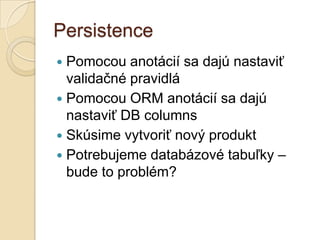 Persistence
 Pomocou anotácií sa dajú nastaviť
  validačné pravidlá
 Pomocou ORM anotácií sa dajú
  nastaviť DB columns
 Skúsime vytvoriť nový produkt
 Potrebujeme databázové tabuľky –
  bude to problém?
 
