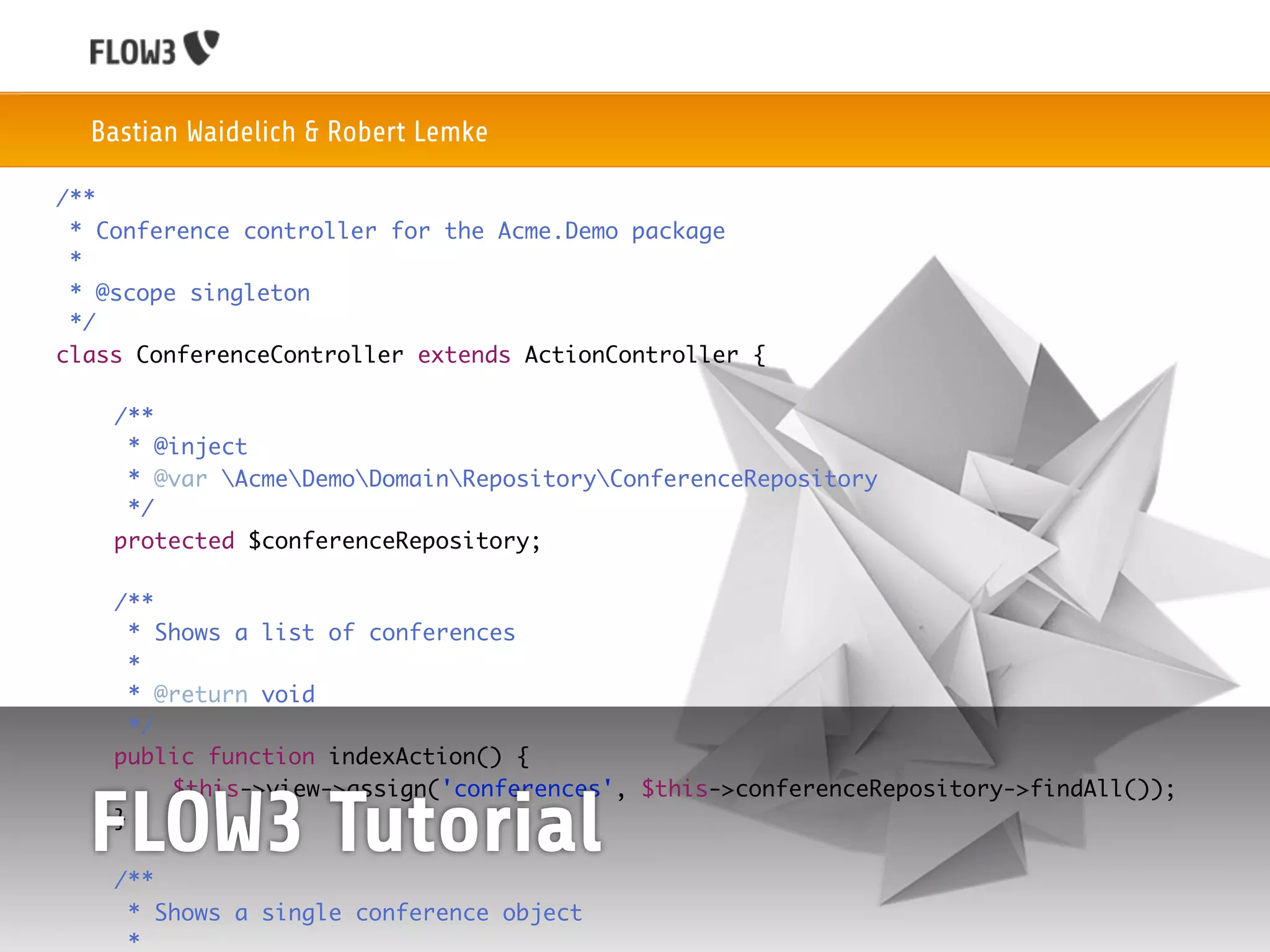 Bastian Waidelich & Robert Lemke

/**
 * Conference controller for the Acme.Demo package
 *
 * @scope singleton
 */
class ConferenceController extends ActionController {

	    /**
	     * @inject
	     * @var AcmeDemoDomainRepositoryConferenceRepository
	     */
	    protected $conferenceRepository;

	    /**
	      * Shows a list of conferences
	      *
	      * @return void
	      */
	    public function indexAction() {
	    	    $this->view->assign('conferences', $this->conferenceRepository->findAll());
	

	
    FLOW3 Tutorial
     }

     /**
	     * Shows a single conference object
	     *
 