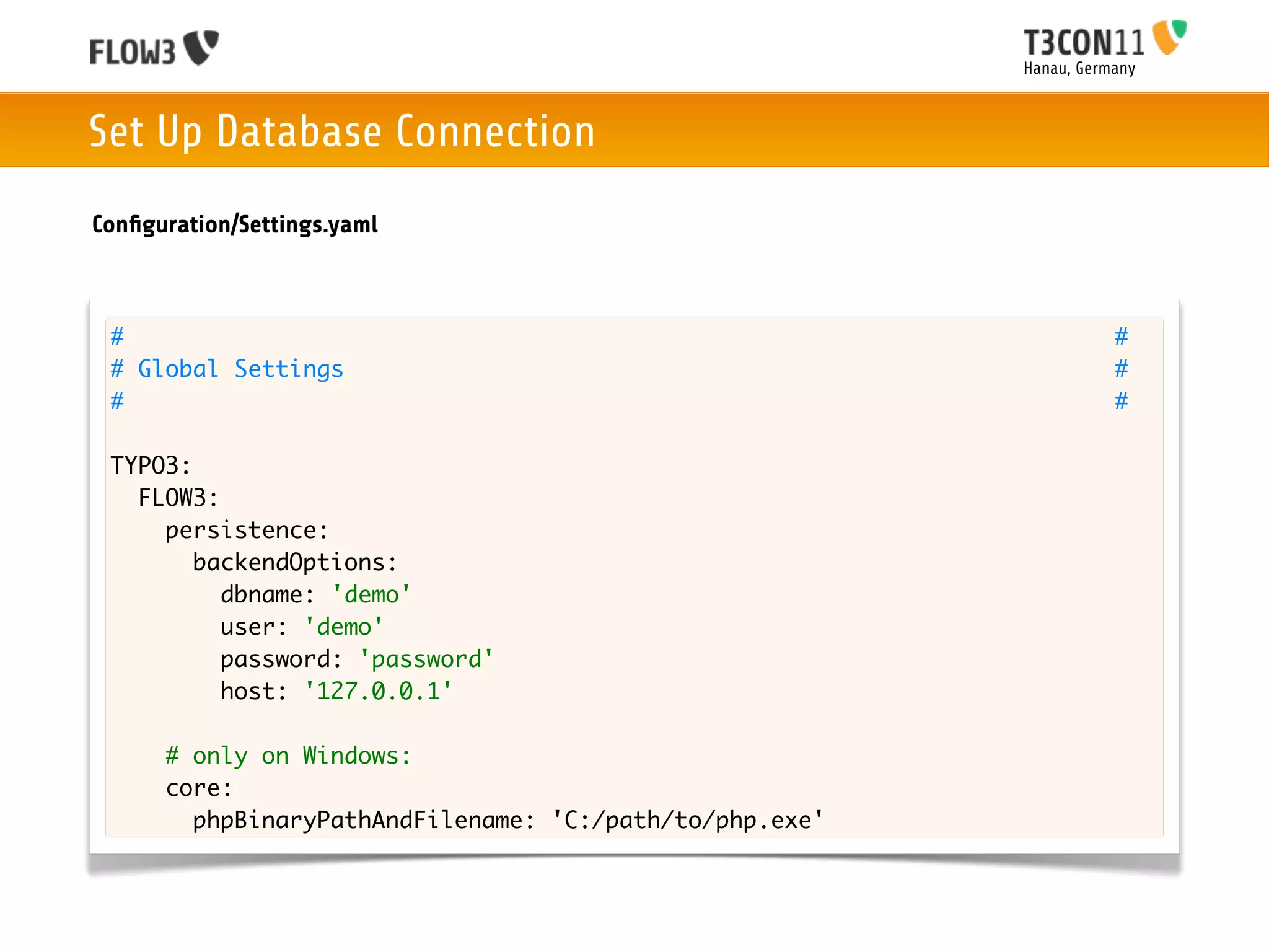 Hanau, Germany



Set Up Database Connection
Conﬁguration/Settings.yaml



 #                                                                  #
 # Global Settings                                                  #
 #                                                                  #

 TYPO3:
   FLOW3:
     persistence:
        backendOptions:
          dbname: 'demo'
          user: 'demo'
          password: 'password'
          host: '127.0.0.1'

      # only on Windows:
      core:
        phpBinaryPathAndFilename: 'C:/path/to/php.exe'
 