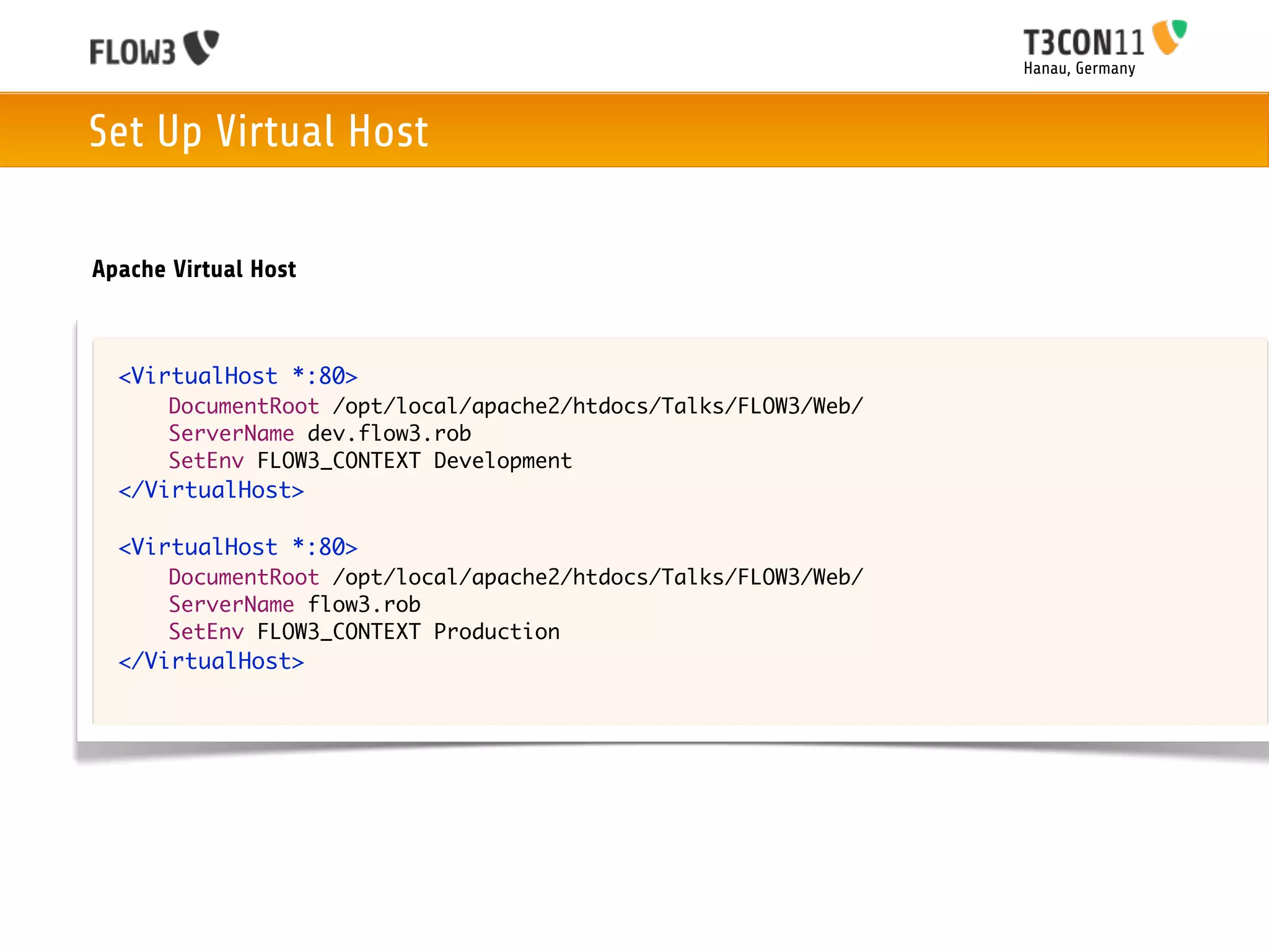 Hanau, Germany



Set Up Virtual Host

Apache Virtual Host



  <VirtualHost *:80>
       DocumentRoot /opt/local/apache2/htdocs/Talks/FLOW3/Web/
       ServerName dev.flow3.rob
       SetEnv FLOW3_CONTEXT Development
  </VirtualHost>

  <VirtualHost *:80>
       DocumentRoot /opt/local/apache2/htdocs/Talks/FLOW3/Web/
       ServerName flow3.rob
       SetEnv FLOW3_CONTEXT Production
  </VirtualHost>
 