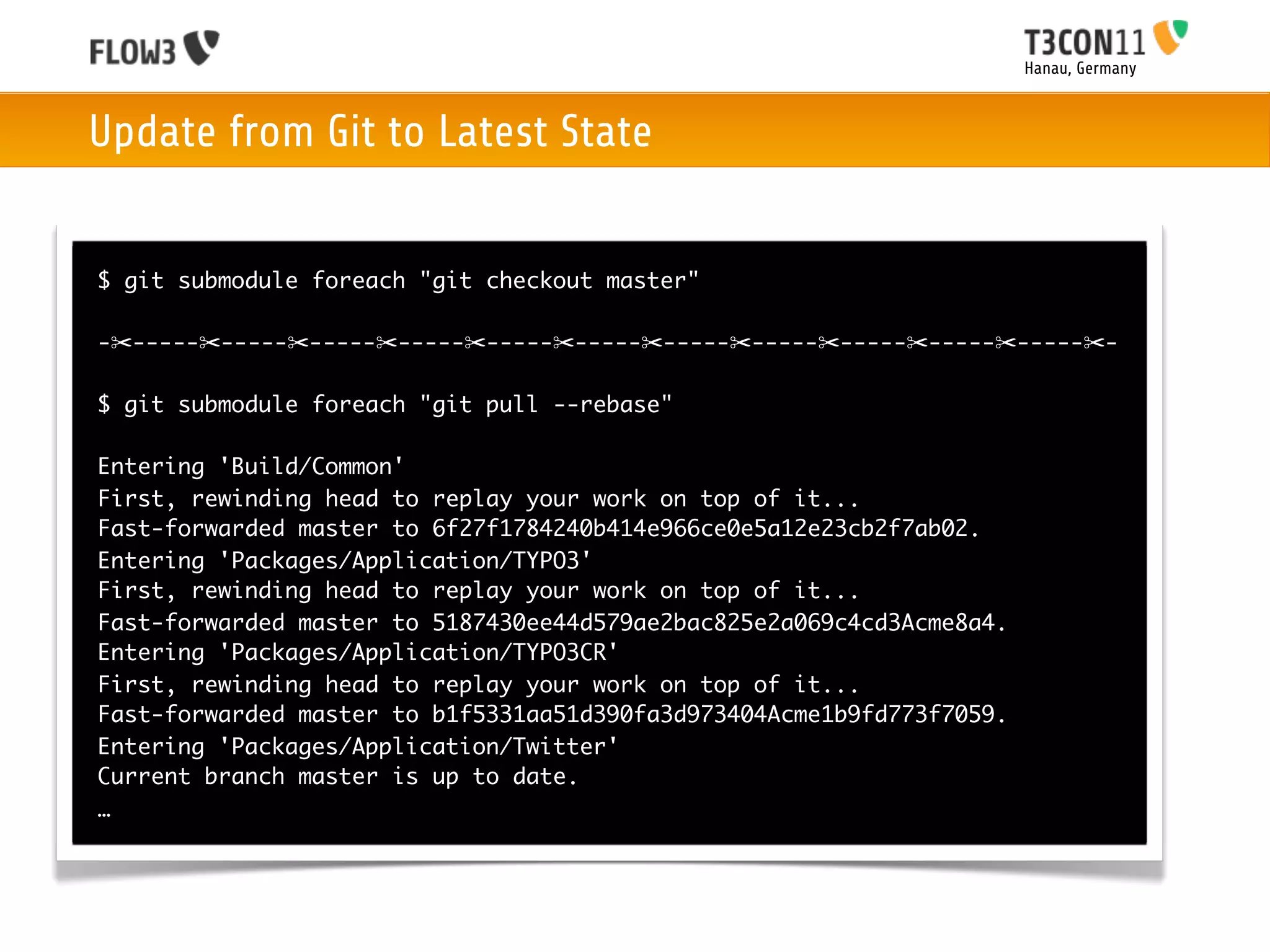 Hanau, Germany



Update from Git to Latest State


$ git submodule foreach "git checkout master"

-✂-----✂-----✂-----✂-----✂-----✂-----✂-----✂-----✂-----✂-----✂-----✂-

$ git submodule foreach "git pull --rebase"

Entering 'Build/Common'
First, rewinding head to replay your work on top of it...
Fast-forwarded master to 6f27f1784240b414e966ce0e5a12e23cb2f7ab02.
Entering 'Packages/Application/TYPO3'
First, rewinding head to replay your work on top of it...
Fast-forwarded master to 5187430ee44d579ae2bac825e2a069c4cd3Acme8a4.
Entering 'Packages/Application/TYPO3CR'
First, rewinding head to replay your work on top of it...
Fast-forwarded master to b1f5331aa51d390fa3d973404Acme1b9fd773f7059.
Entering 'Packages/Application/Twitter'
Current branch master is up to date.
…
 