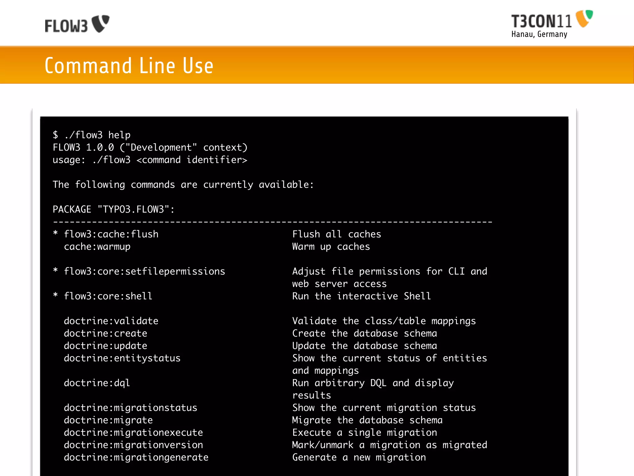 Hanau, Germany



Command Line Use

$ ./flow3 help
FLOW3 1.0.0 ("Development" context)
usage: ./flow3 <command identifier>

The following commands are currently available:

PACKAGE "TYPO3.FLOW3":
-------------------------------------------------------------------------------
* flow3:cache:flush                        Flush all caches
  cache:warmup                             Warm up caches

* flow3:core:setfilepermissions            Adjust file permissions for CLI and
                                           web server access
* flow3:core:shell                         Run the interactive Shell

  doctrine:validate                        Validate the class/table mappings
  doctrine:create                          Create the database schema
  doctrine:update                          Update the database schema
  doctrine:entitystatus                    Show the current status of entities
                                           and mappings
  doctrine:dql                             Run arbitrary DQL and display
                                           results
  doctrine:migrationstatus                 Show the current migration status
  doctrine:migrate                         Migrate the database schema
  doctrine:migrationexecute                Execute a single migration
  doctrine:migrationversion                Mark/unmark a migration as migrated
  doctrine:migrationgenerate               Generate a new migration
 