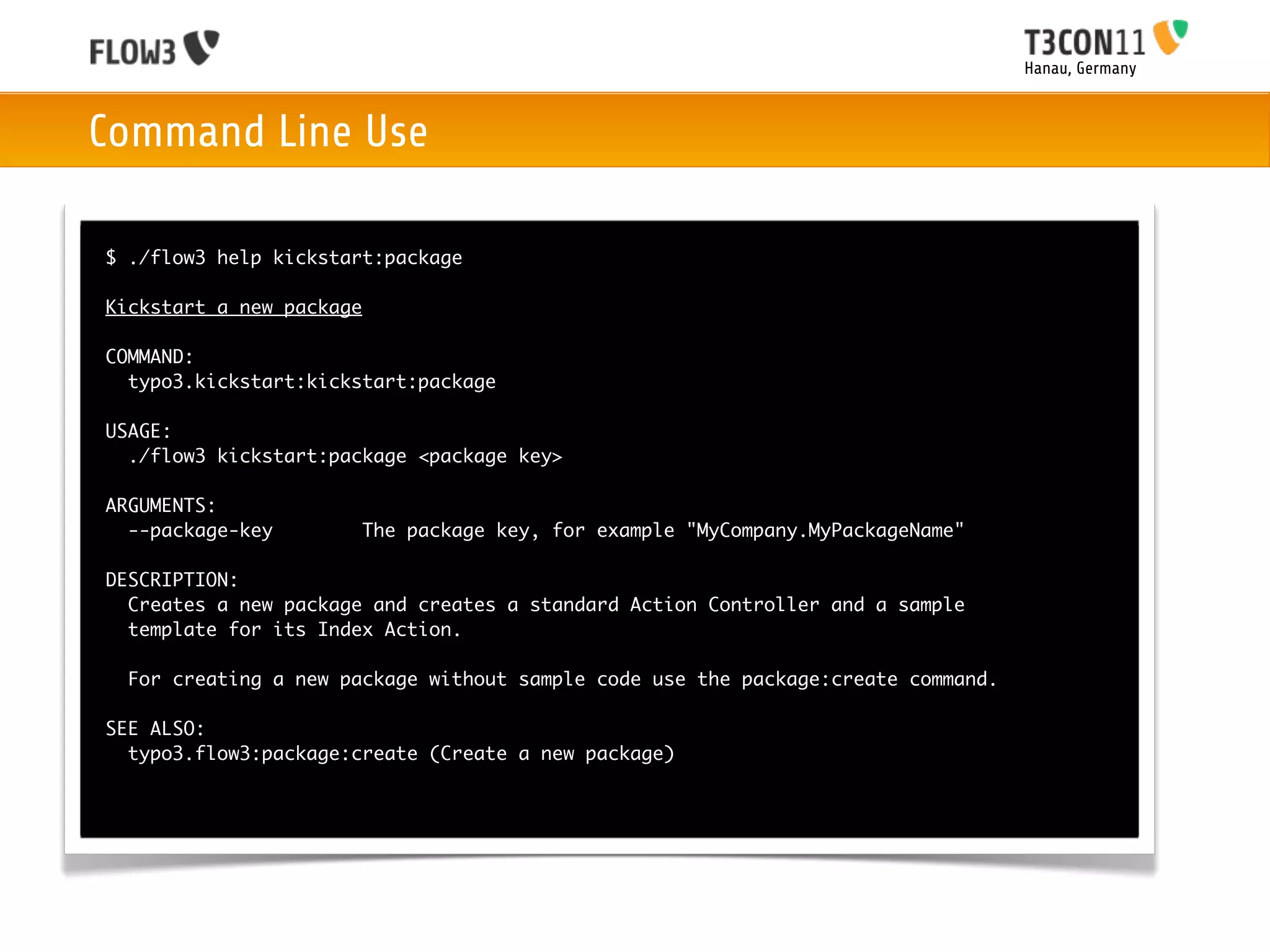 Hanau, Germany



Command Line Use

$ ./flow3 help kickstart:package

Kickstart a new package

COMMAND:
  typo3.kickstart:kickstart:package

USAGE:
  ./flow3 kickstart:package <package key>

ARGUMENTS:
  --package-key           The package key, for example "MyCompany.MyPackageName"

DESCRIPTION:
  Creates a new package and creates a standard Action Controller and a sample
  template for its Index Action.

  For creating a new package without sample code use the package:create command.

SEE ALSO:
  typo3.flow3:package:create (Create a new package)
 