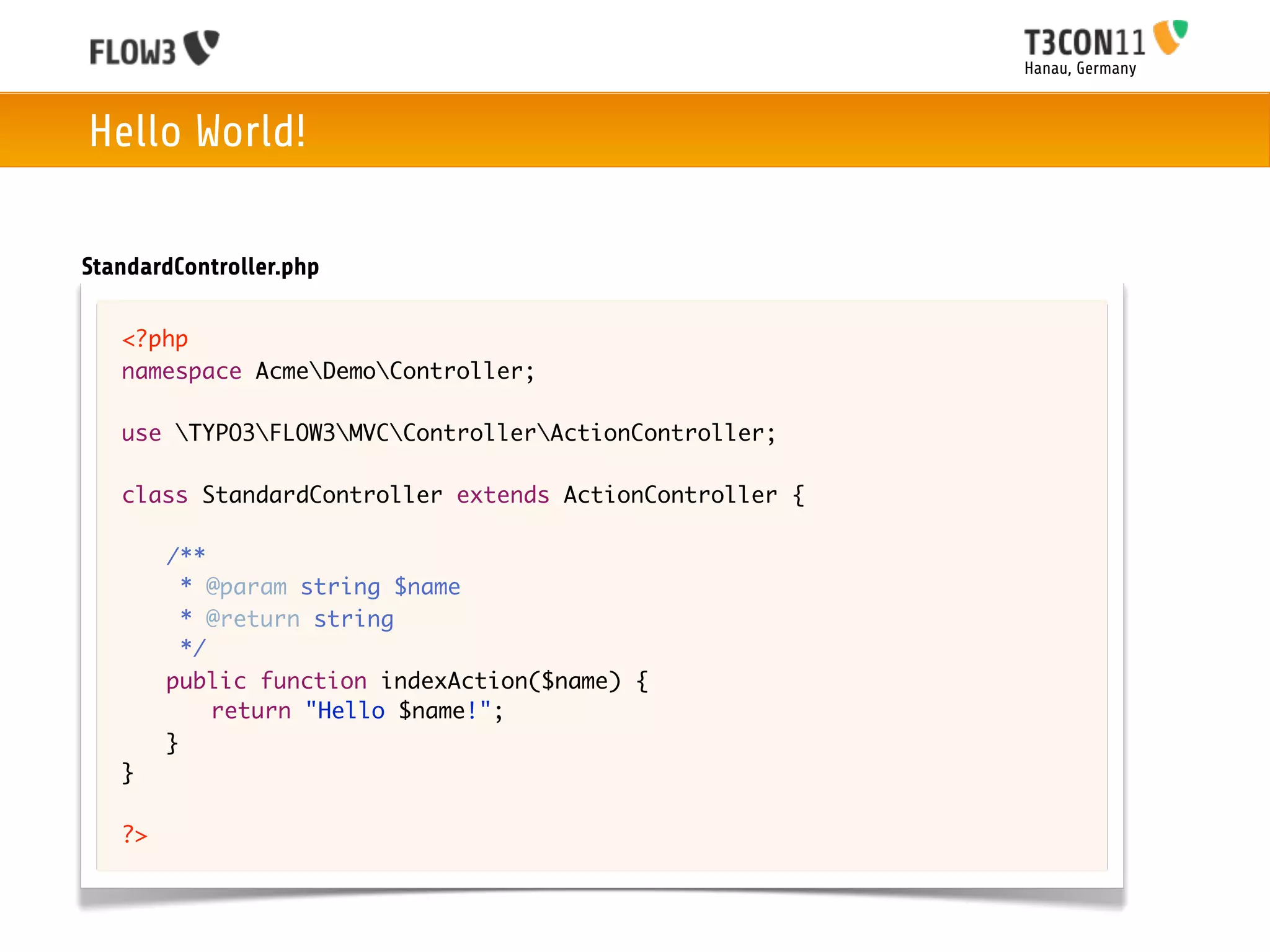 Hanau, Germany



Hello World!

StandardController.php

   <?php
   namespace AcmeDemoController;

   use TYPO3FLOW3MVCControllerActionController;

   class StandardController extends ActionController {
   	
   	 /**
   	   * @param string $name
   	   * @return string
   	   */
   	 public function indexAction($name) {
   	 	 return "Hello $name!";
   	 }
   }

   ?>
 