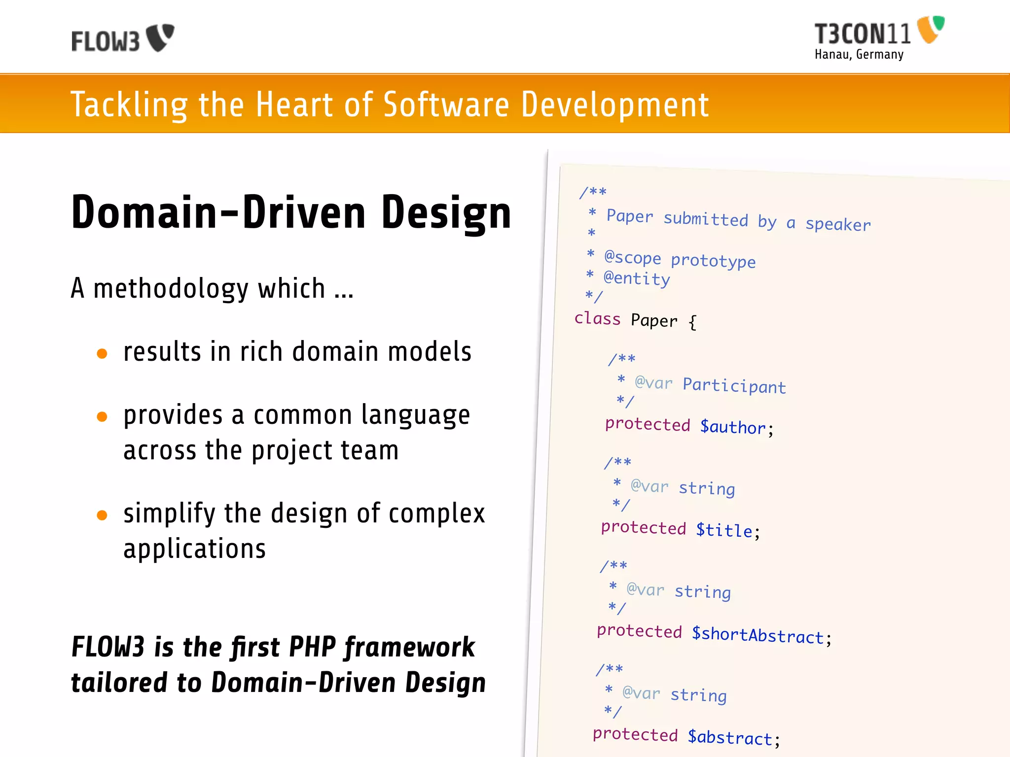 Hanau, Germany



Tackling the Heart of Software Development

                                         /**
Domain-Driven Design                      * Paper submitted by
                                          *
                                                               a speaker

                                          * @scope prototype
                                          * @entity
A methodology which ...                   */
                                        class Paper {

 • results in rich domain models        	    /**
                                        	     * @var Participant
                                        	     */
 • provides a common language           	    protected $author;

   across the project team          	       /**
                                    	        * @var string
                                    	        */
 • simplify the design of complex   	       protected $title;
   applications                     	       /**
                                    	        * @var string
                                    	        */
                                    	       protected $shortAbstra
                                                                   ct;
FLOW3 is the ﬁrst PHP framework
                                    	       /**
tailored to Domain-Driven Design    	        * @var string
                                    	        */
                                    	       protected $abstract;
 
