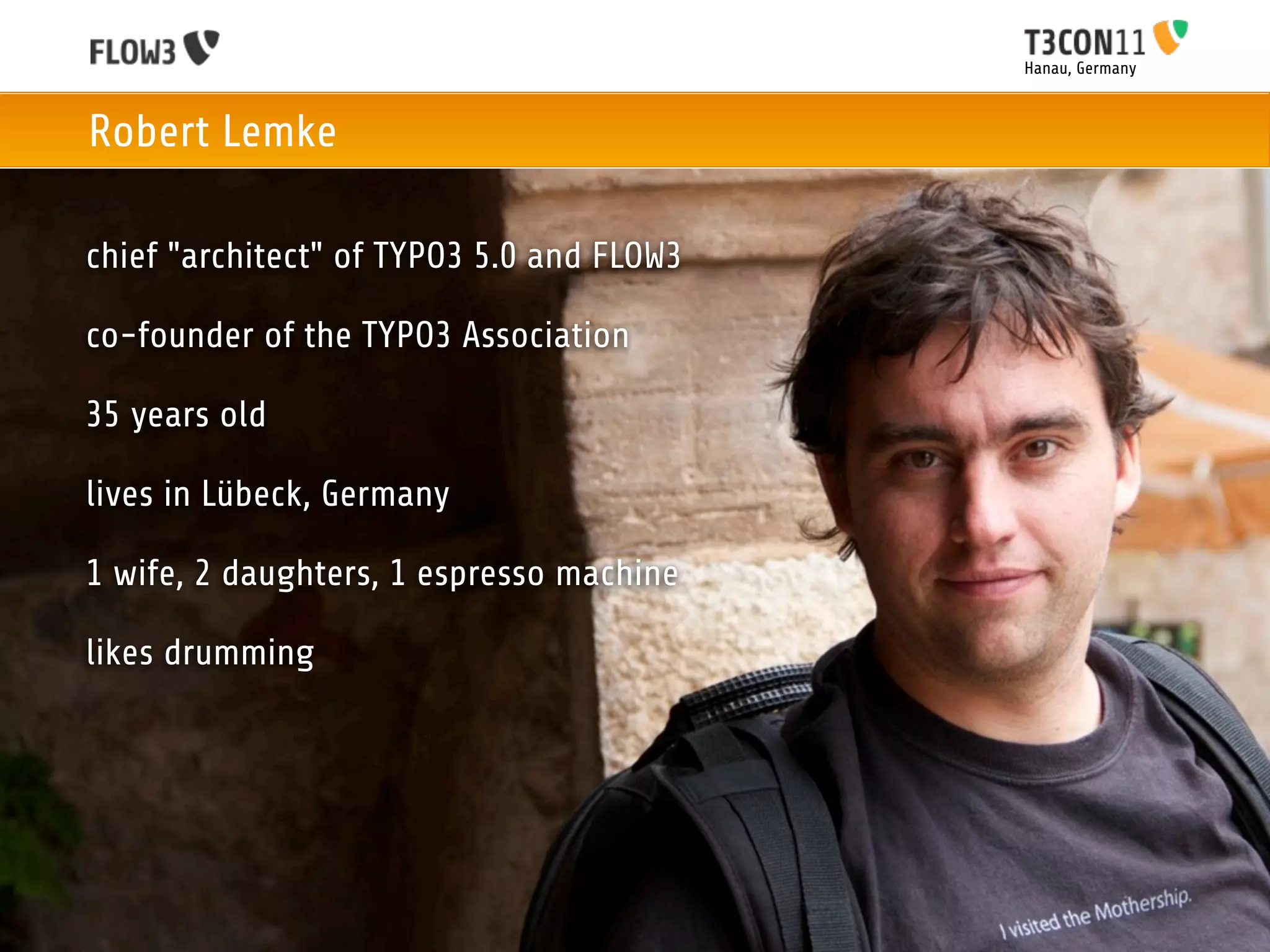 Hanau, Germany



Robert Lemke

chief "architect" of TYPO3 5.0 and FLOW3

co-founder of the TYPO3 Association

35 years old

lives in Lübeck, Germany

1 wife, 2 daughters, 1 espresso machine

likes drumming
 