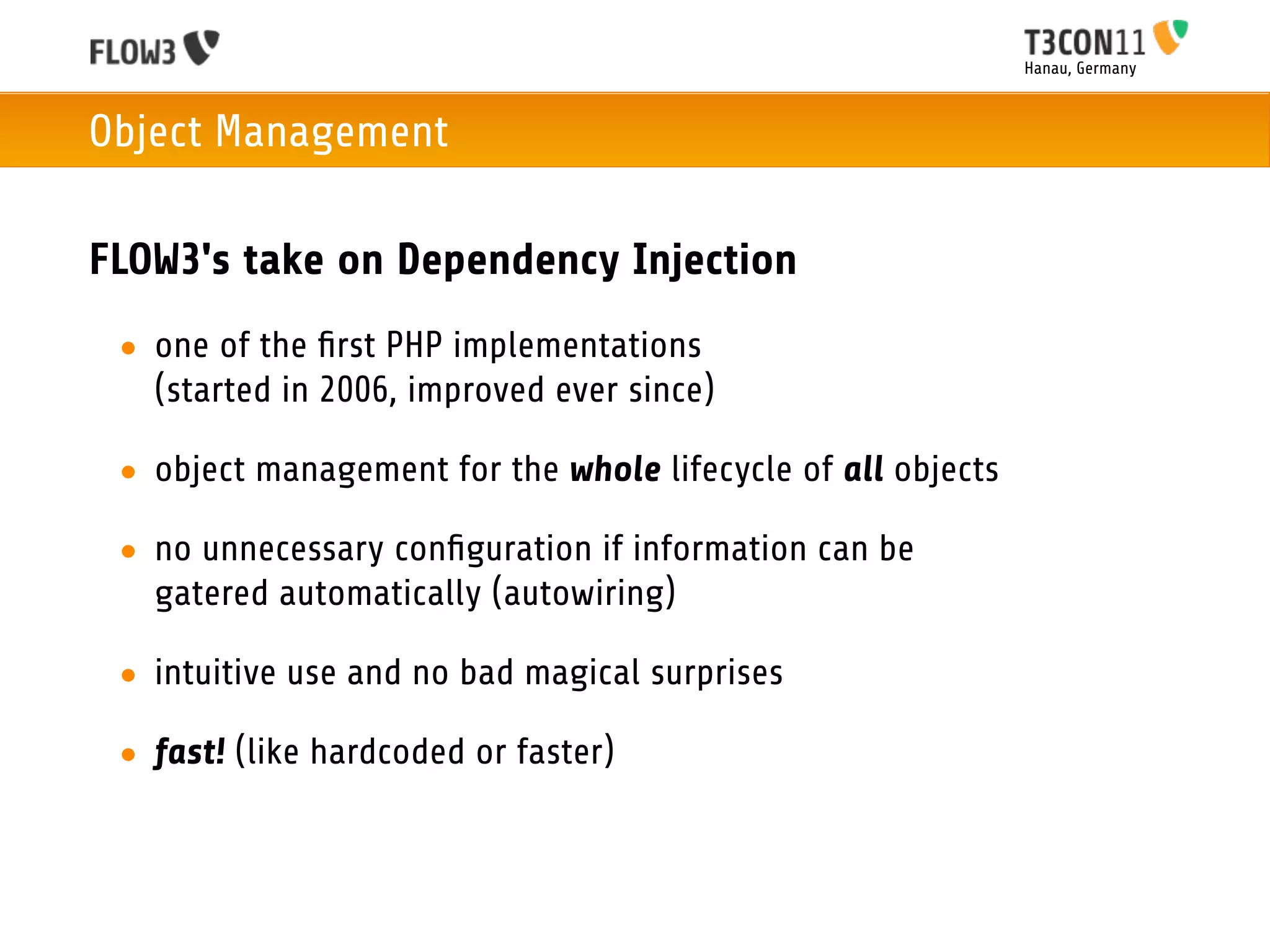 Hanau, Germany



Object Management

FLOW3's take on Dependency Injection
 • one of the ﬁrst PHP implementations
   (started in 2006, improved ever since)

 • object management for the whole lifecycle of all objects

 • no unnecessary conﬁguration if information can be
   gatered automatically (autowiring)

 • intuitive use and no bad magical surprises

 • fast! (like hardcoded or faster)
 