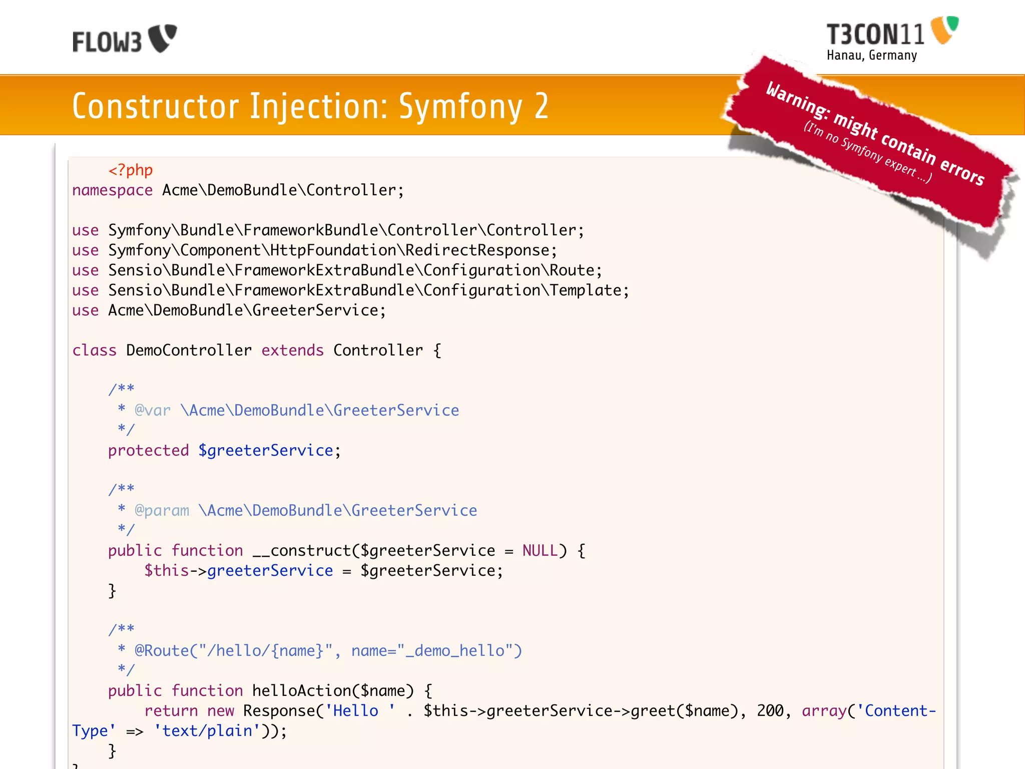 Hanau, Germany

                                                                             War
Constructor Injection: Symfony 2                                                 nin
                                                                                     g
                                                                                  (I'm
                                                                                         :m
                                                                                               igh
                                                                                         no           t co
                                                                                              Sym
                                                                                                  f          nta
                                                                                                   ony
                                                                                                         exp     in     erro
    <?php                                                                                                    ert ..
                                                                                                                   .)       rs
namespace AcmeDemoBundleController;

use   SymfonyBundleFrameworkBundleControllerController;
use   SymfonyComponentHttpFoundationRedirectResponse;
use   SensioBundleFrameworkExtraBundleConfigurationRoute;
use   SensioBundleFrameworkExtraBundleConfigurationTemplate;
use   AcmeDemoBundleGreeterService;

class DemoController extends Controller {
	
	   /**
	    * @var AcmeDemoBundleGreeterService
	    */
	   protected $greeterService;

	     /**
	       * @param AcmeDemoBundleGreeterService
	       */
	     public function __construct($greeterService = NULL) {
	     	    $this->greeterService = $greeterService;
	     }
	
    /**
      * @Route("/hello/{name}", name="_demo_hello")
      */
    public function helloAction($name) {
    	    return new Response('Hello ' . $this->greeterService->greet($name), 200, array('Content-
Type' => 'text/plain'));
    }
 