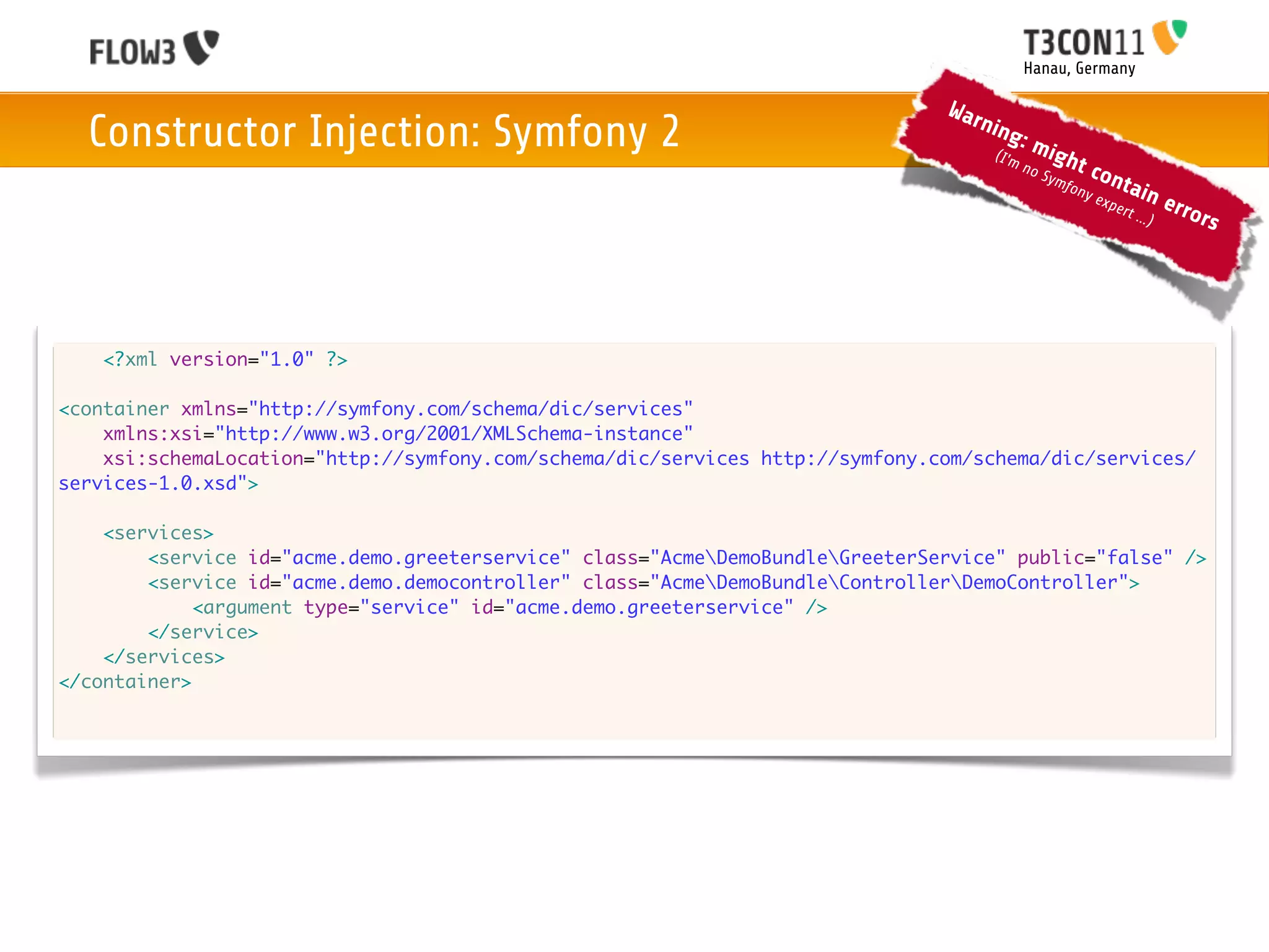 Hanau, Germany

                                                                               War
  Constructor Injection: Symfony 2                                                 nin
                                                                                       g
                                                                                    (I'm
                                                                                           :m
                                                                                                 igh
                                                                                           no           t co
                                                                                                Sym
                                                                                                    f          nta
                                                                                                     ony
                                                                                                           exp     in     erro
                                                                                                               ert ..
                                                                                                                     .)       rs




   <?xml version="1.0" ?>

<container xmlns="http://symfony.com/schema/dic/services"
    xmlns:xsi="http://www.w3.org/2001/XMLSchema-instance"
    xsi:schemaLocation="http://symfony.com/schema/dic/services http://symfony.com/schema/dic/services/
services-1.0.xsd">

    <services>
        <service id="acme.demo.greeterservice" class="AcmeDemoBundleGreeterService" public="false" />
        <service id="acme.demo.democontroller" class="AcmeDemoBundleControllerDemoController">
             <argument type="service" id="acme.demo.greeterservice" />
        </service>
    </services>
</container>
 