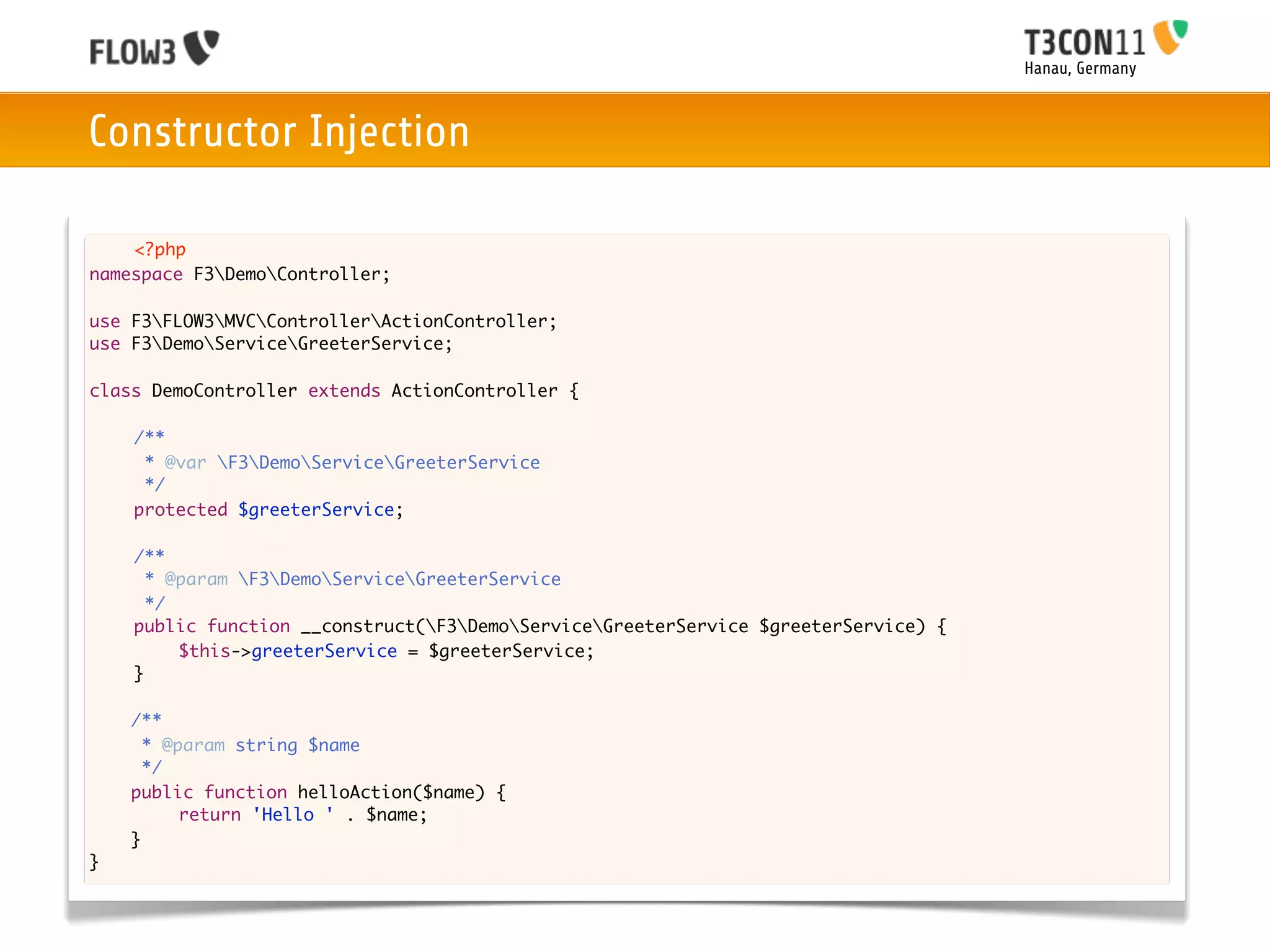 Hanau, Germany



Constructor Injection

    <?php
namespace F3DemoController;

use F3FLOW3MVCControllerActionController;
use F3DemoServiceGreeterService;

class DemoController extends ActionController {
	
	   /**
	    * @var F3DemoServiceGreeterService
	    */
	   protected $greeterService;

	   /**
	     * @param F3DemoServiceGreeterService
	     */
	   public function __construct(F3DemoServiceGreeterService $greeterService) {
	   	    $this->greeterService = $greeterService;
	   }
	
    /**
      * @param string $name
      */
    public function helloAction($name) {
    	
    	     return 'Hello ' . $name;
    }
}
 