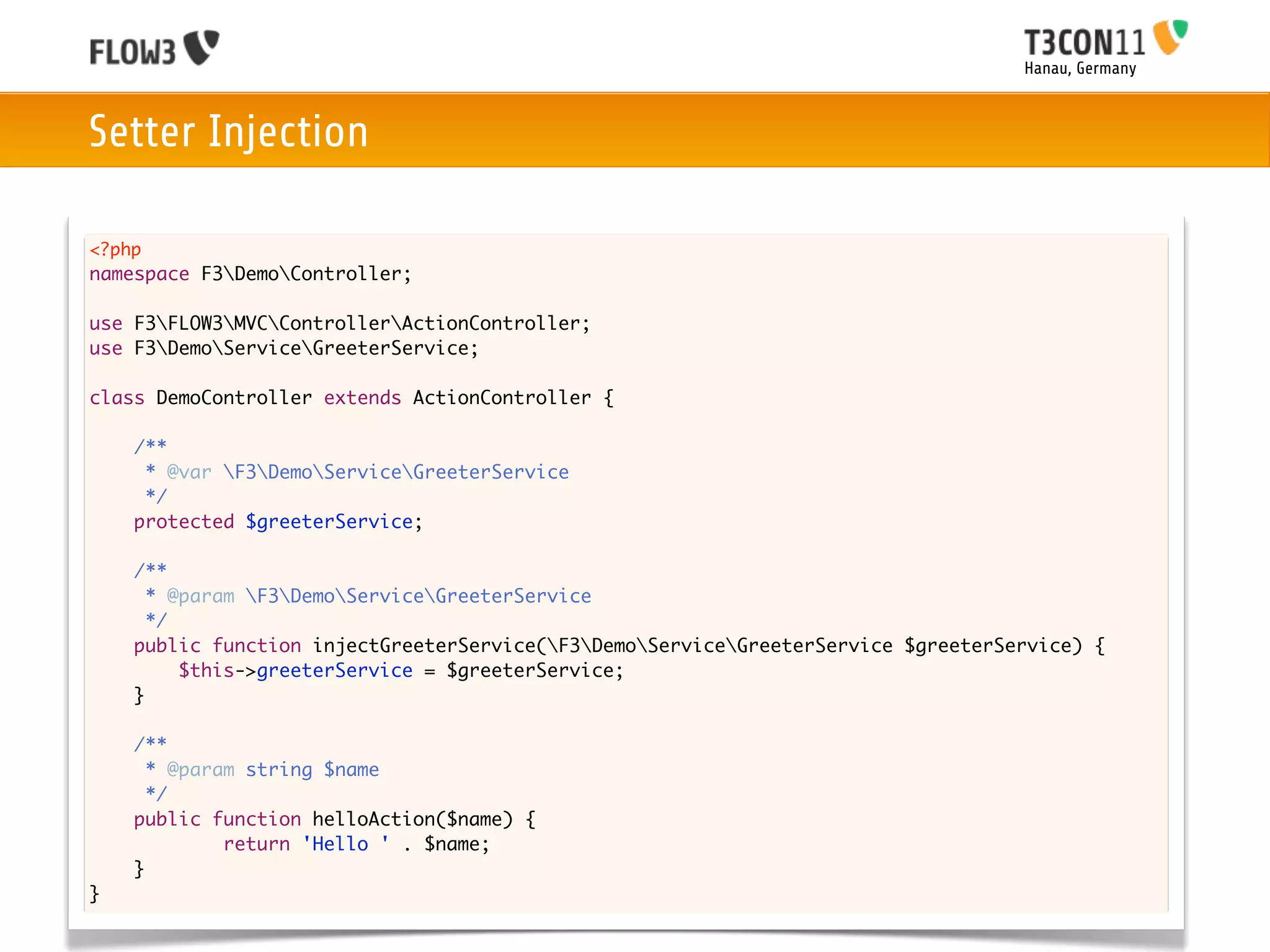 Hanau, Germany



Setter Injection

<?php
namespace F3DemoController;

use F3FLOW3MVCControllerActionController;
use F3DemoServiceGreeterService;

class DemoController extends ActionController {
	
	   /**
	    * @var F3DemoServiceGreeterService
	    */
	   protected $greeterService;

	   /**
	     * @param F3DemoServiceGreeterService
	     */
	   public function injectGreeterService(F3DemoServiceGreeterService $greeterService) {
	   	    $this->greeterService = $greeterService;
	   }
	
    /**
      * @param string $name
      */
    public function helloAction($name) {
    	    	   return 'Hello ' . $name;
    }
}
 