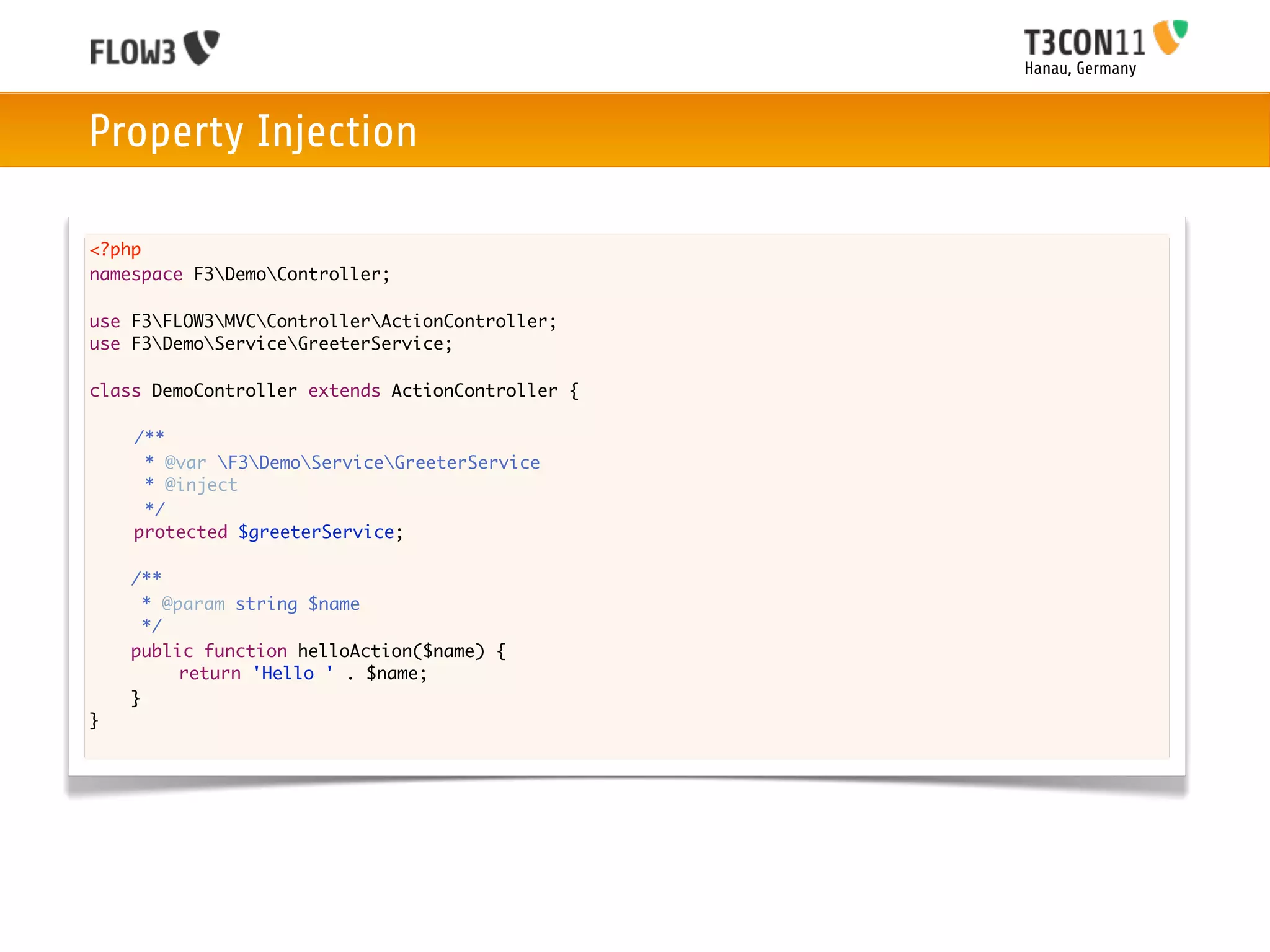 Hanau, Germany



Property Injection

<?php
namespace F3DemoController;

use F3FLOW3MVCControllerActionController;
use F3DemoServiceGreeterService;

class DemoController extends ActionController {
	
	   /**
	     * @var F3DemoServiceGreeterService
	     * @inject
	     */
	   protected $greeterService;
	
    /**
      * @param string $name
      */
    public function helloAction($name) {
    	
    	     return 'Hello ' . $name;
    }
}
 