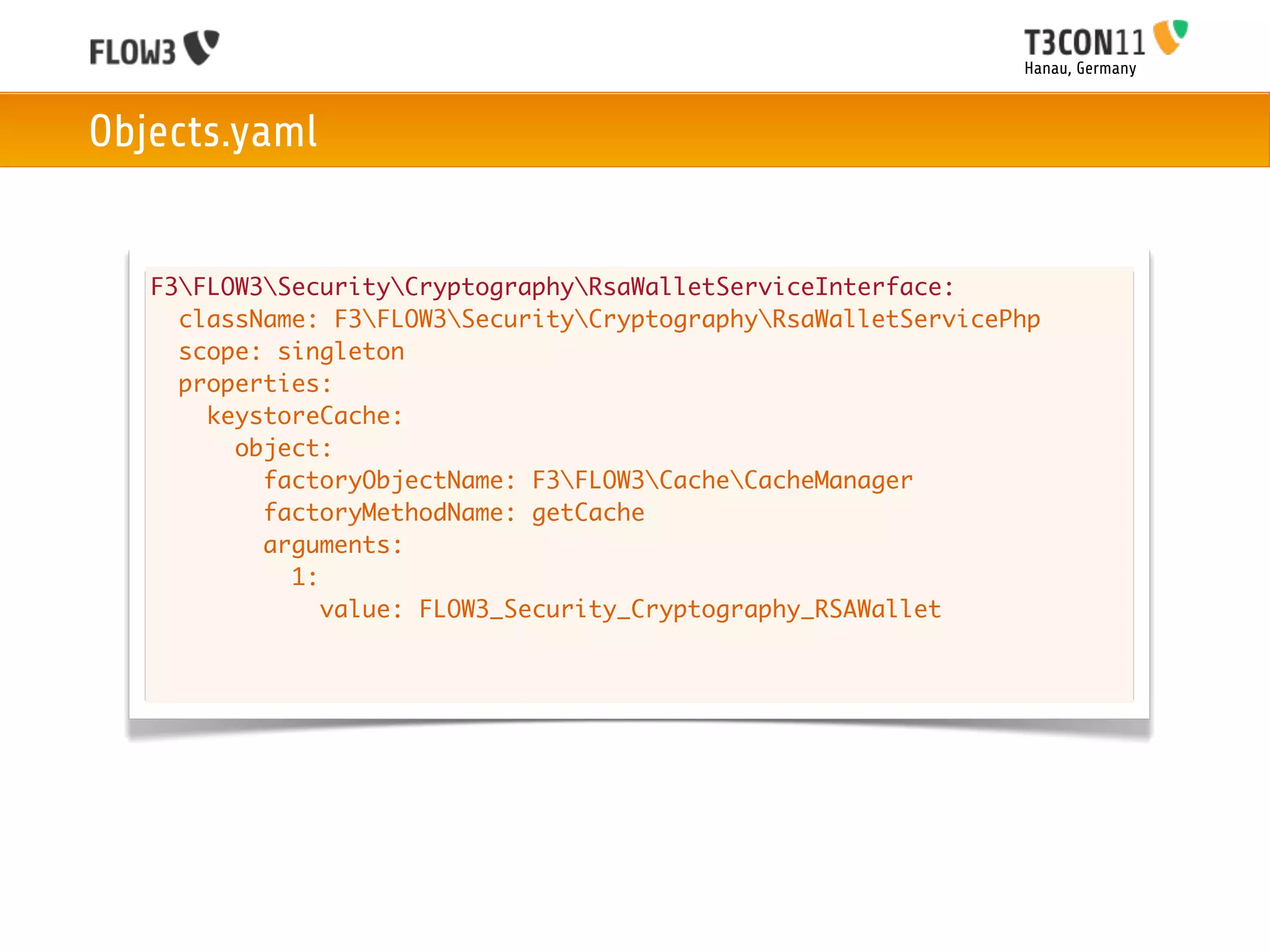 Hanau, Germany



Objects.yaml


   F3FLOW3SecurityCryptographyRsaWalletServiceInterface:
     className: F3FLOW3SecurityCryptographyRsaWalletServicePhp
     scope: singleton
     properties:
       keystoreCache:
         object:
           factoryObjectName: F3FLOW3CacheCacheManager
           factoryMethodName: getCache
           arguments:
             1:
                value: FLOW3_Security_Cryptography_RSAWallet
 