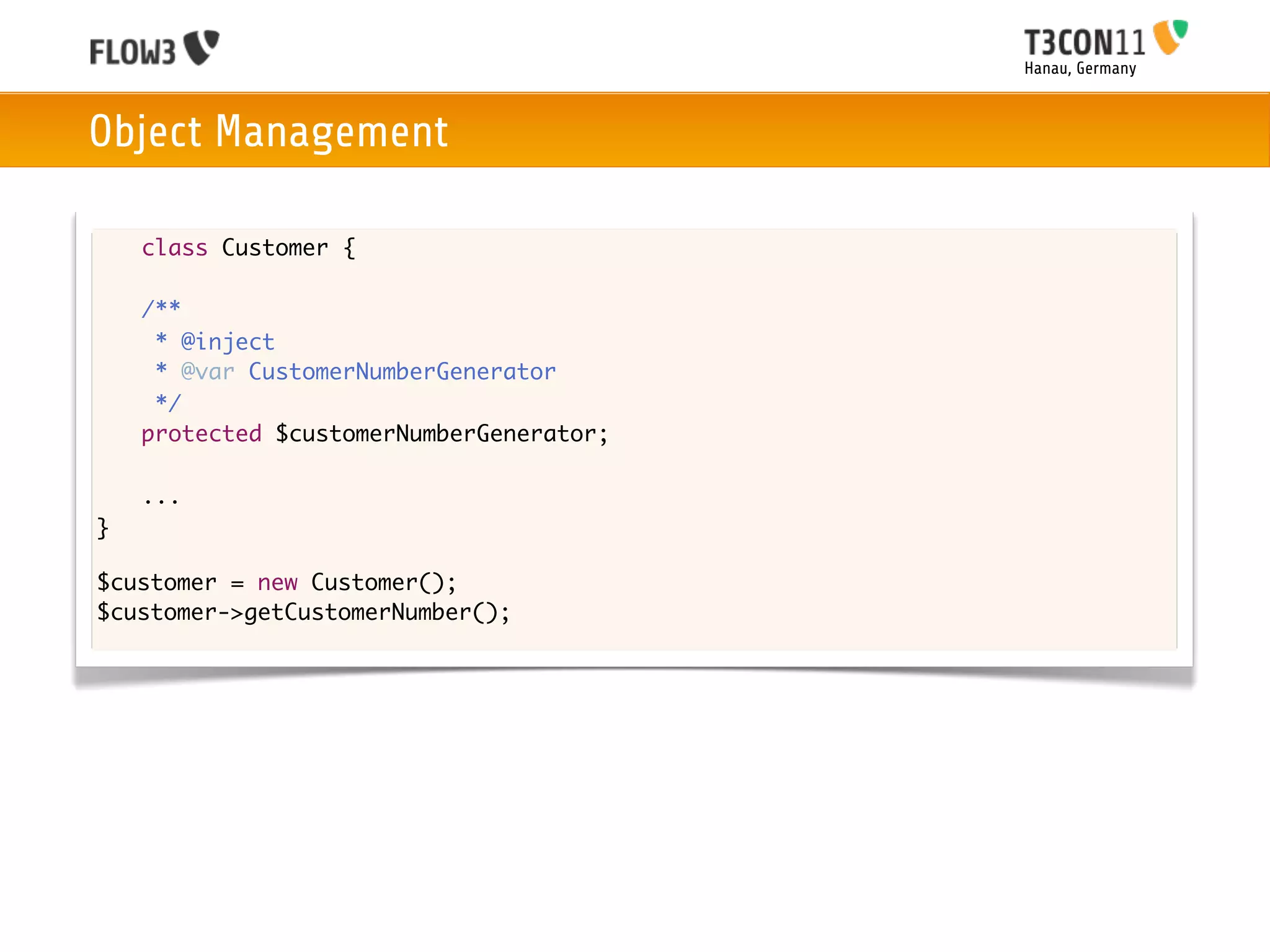 Hanau, Germany



Object Management

    class Customer {

	   /**
	    * @inject
	    * @var CustomerNumberGenerator
	    */
	   protected $customerNumberGenerator;

	   ...
}

$customer = new Customer();
$customer->getCustomerNumber();
 