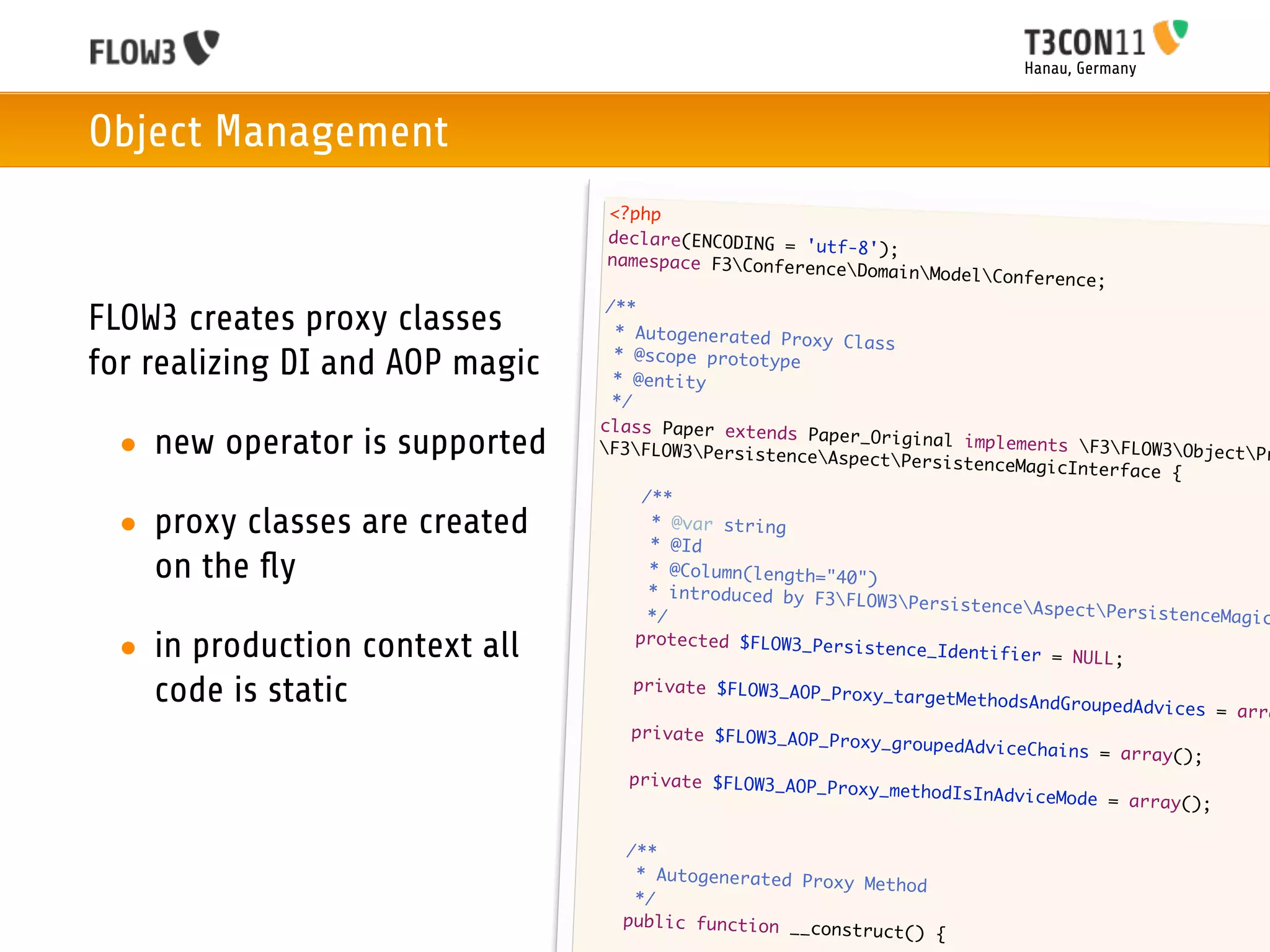 Hanau, Germany



Object Management
                                     <?php
                                     declare(ENCODING = 'u
                                                           tf-8');
                                     namespace F3Confere
                                                          nceDomain   ModelConference;
                                    /**
FLOW3 creates proxy classes          * Autogenerated Prox
                                                           y Class
for realizing DI and AOP magic       * @scope prototype
                                     * @entity
                                     */
                                   class Paper extends
 • new operator is supported       F3FLOW3Persistenc
                                                         Paper_Original implem
                                                         eAspectPersistence
                                                                               ents F3FLOW3Object
                                                                              MagicInterface {
                                                                                                     Pr

                                   	     /**
 • proxy classes are created      	
                                   	      * @var string
                                          * @Id
   on the ﬂy                      	
                                  	
                                          * @Column(length="40
                                                               ")
                                          * introduced by F3F
                                                               LOW3PersistenceAsp
                                  	       */                                        ectPersistenceMagic

 • in production context all      	     protected $FLOW3_Per
                                                             sistence_Identifier
                                                                                  = NULL;

   code is static                	      private $FLOW3_AOP_P
                                                             roxy_targetMethodsAn
                                                                                  dGroupedAdvices = ar
                                                                                                       ra
                                 	     private $FLOW3_AOP_P
                                                             roxy_groupedAdviceCh
                                                                                  ains = array();
                                 	     private $FLOW3_AOP_P
                                                            roxy_methodIsInAdvic
                                                                                 eMode = array();

                                 	    /**
                                 	     * Autogenerated Prox
                                                            y Method
                                 	     */
                                 	    public function __co
                                                           nstruct()    {
 