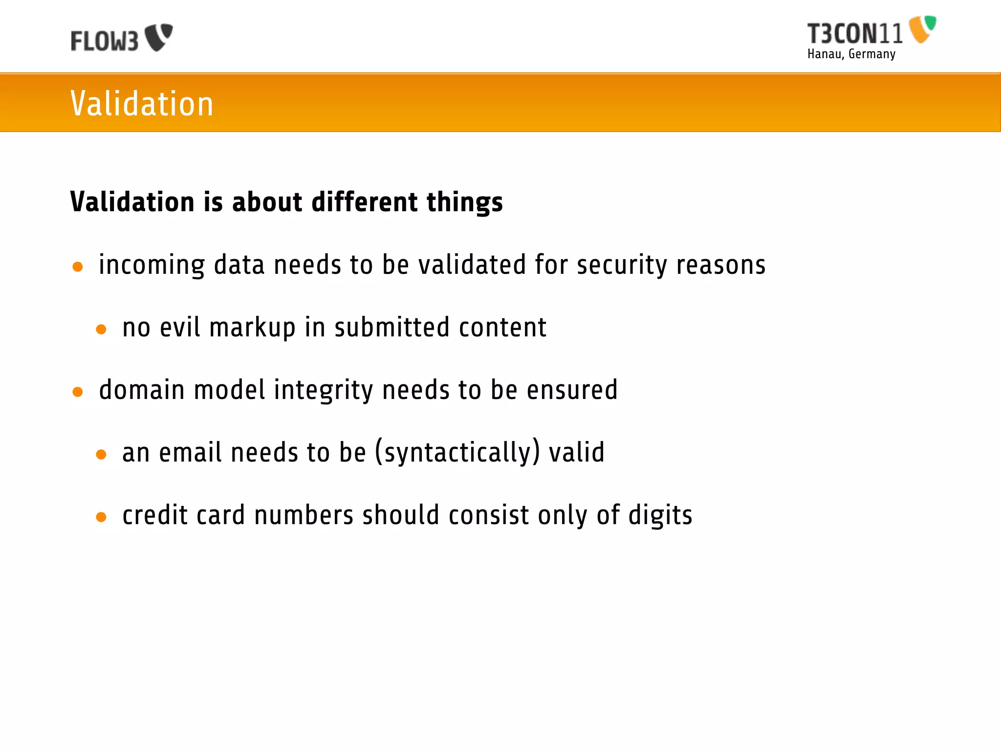 Hanau, Germany



Validation

Validation is about different things

• incoming data needs to be validated for security reasons

 • no evil markup in submitted content

• domain model integrity needs to be ensured

 • an email needs to be (syntactically) valid

 • credit card numbers should consist only of digits
 