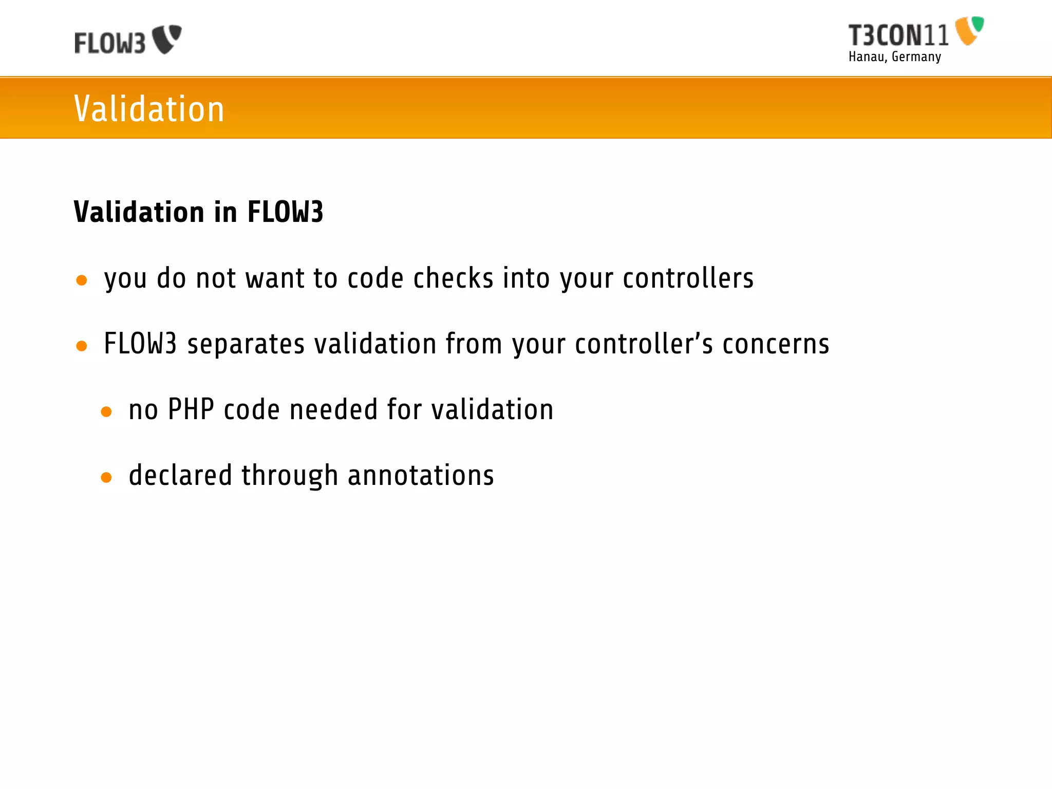 Hanau, Germany



Validation

Validation in FLOW3

• you do not want to code checks into your controllers

• FLOW3 separates validation from your controller’s concerns

 • no PHP code needed for validation

 • declared through annotations
 