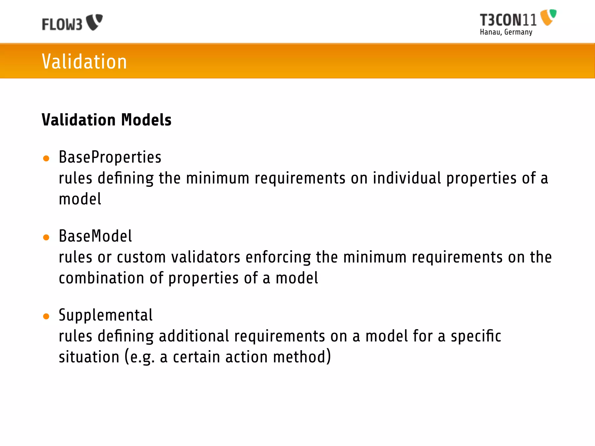 Hanau, Germany



Validation

Validation Models

• BaseProperties
  rules deﬁning the minimum requirements on individual properties of a
  model

• BaseModel
  rules or custom validators enforcing the minimum requirements on the
  combination of properties of a model

• Supplemental
  rules deﬁning additional requirements on a model for a speciﬁc
  situation (e.g. a certain action method)
 