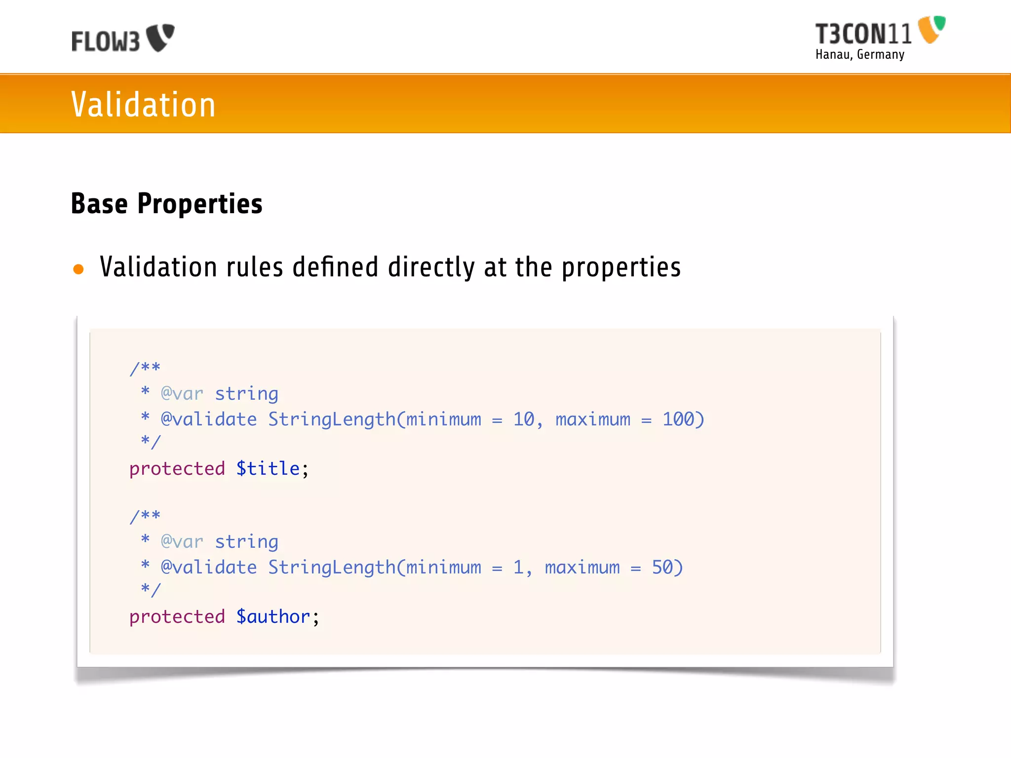 Hanau, Germany



Validation

Base Properties

• Validation rules deﬁned directly at the properties


  	   /**
  	    * @var string
  	    * @validate StringLength(minimum = 10, maximum = 100)
  	    */
  	   protected $title;

  	   /**
  	    * @var string
  	    * @validate StringLength(minimum = 1, maximum = 50)
  	    */
  	   protected $author;
 