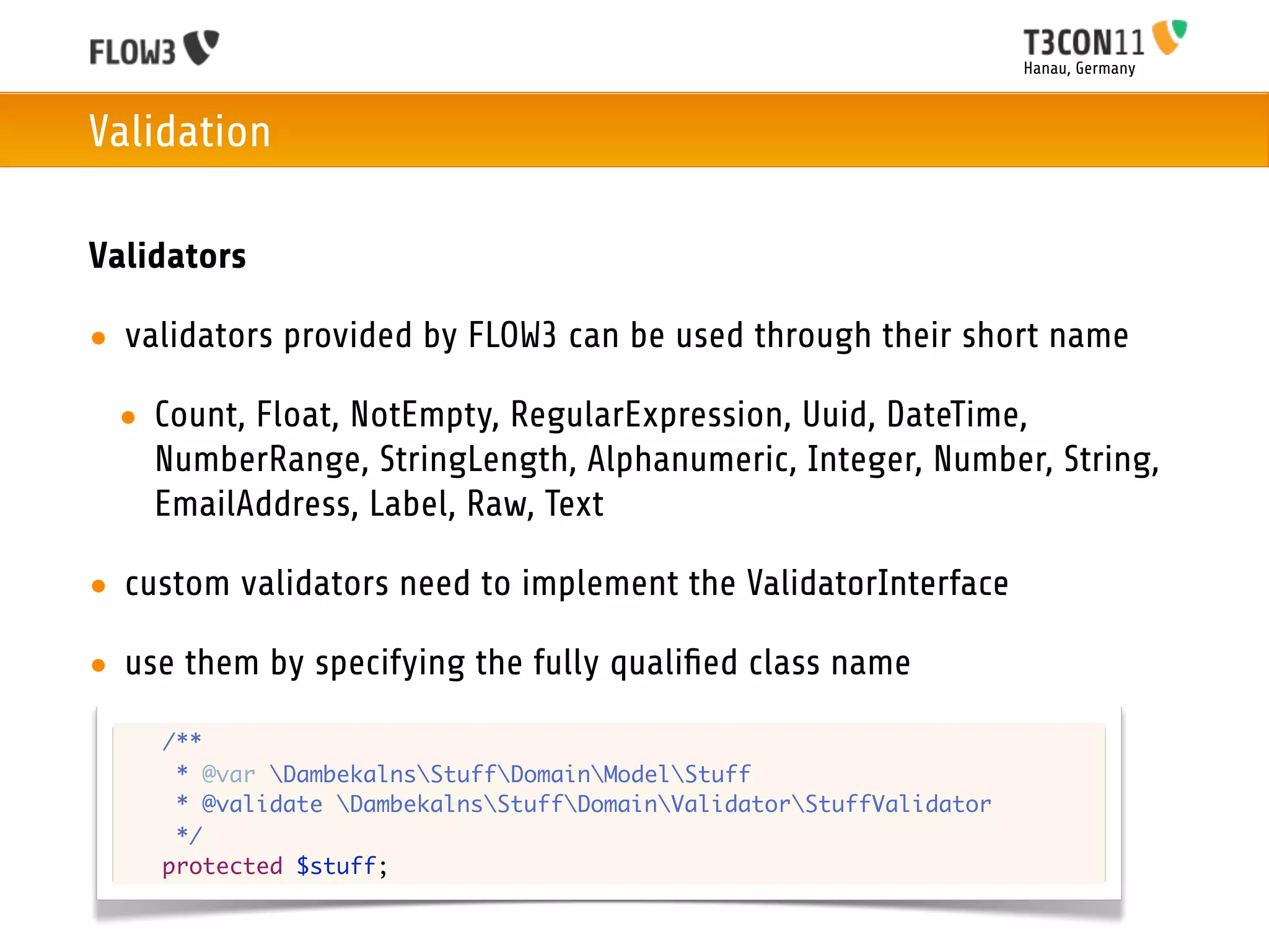 Hanau, Germany



Validation

Validators

• validators provided by FLOW3 can be used through their short name

 • Count, Float, NotEmpty, RegularExpression, Uuid, DateTime,
   NumberRange, StringLength, Alphanumeric, Integer, Number, String,
   EmailAddress, Label, Raw, Text

• custom validators need to implement the ValidatorInterface

• use them by specifying the fully qualiﬁed class name
 	   /**
 	    * @var DambekalnsStuffDomainModelStuff
 	    * @validate DambekalnsStuffDomainValidatorStuffValidator
 	    */
 	   protected $stuff;
 