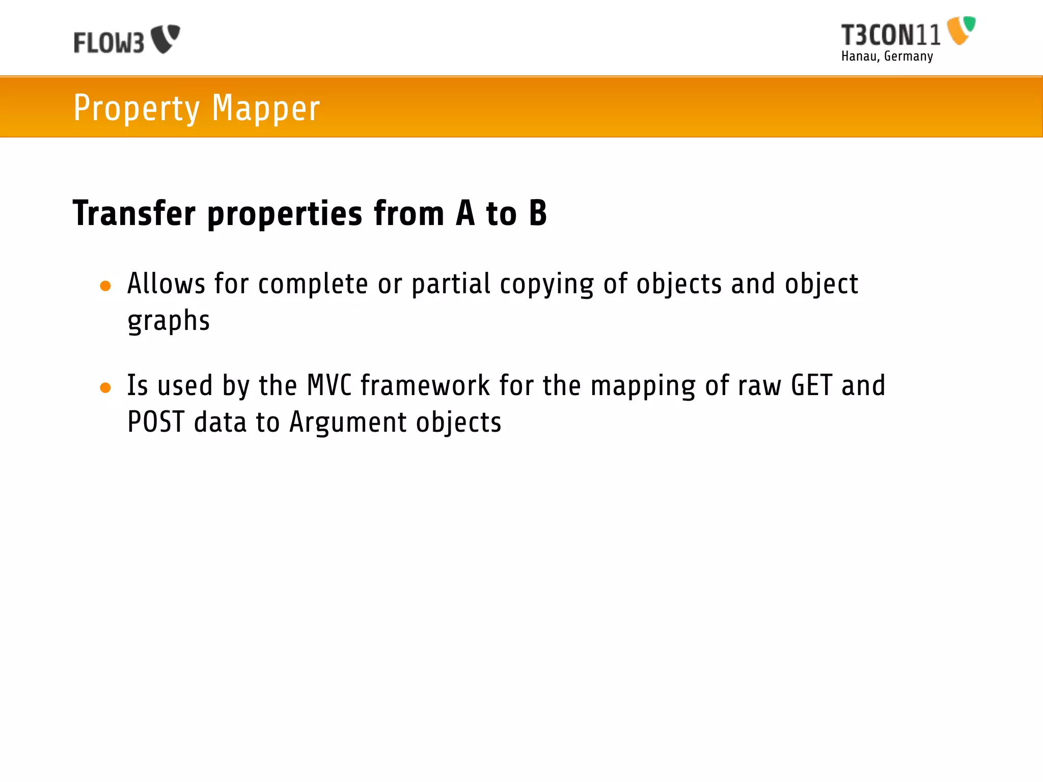 Hanau, Germany



Property Mapper

Transfer properties from A to B
 • Allows for complete or partial copying of objects and object
   graphs

 • Is used by the MVC framework for the mapping of raw GET and
   POST data to Argument objects
 