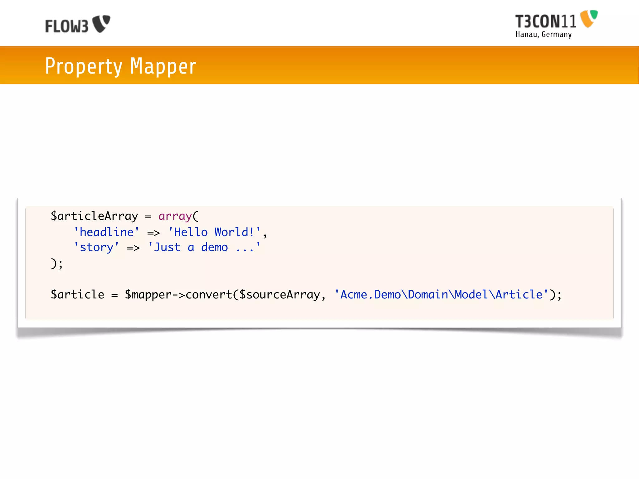 Hanau, Germany



    Property Mapper




	   $articleArray = array(
	   	 'headline' => 'Hello World!',
	   	 'story' => 'Just a demo ...'
	   );

	   $article = $mapper->convert($sourceArray, 'Acme.DemoDomainModelArticle');
 